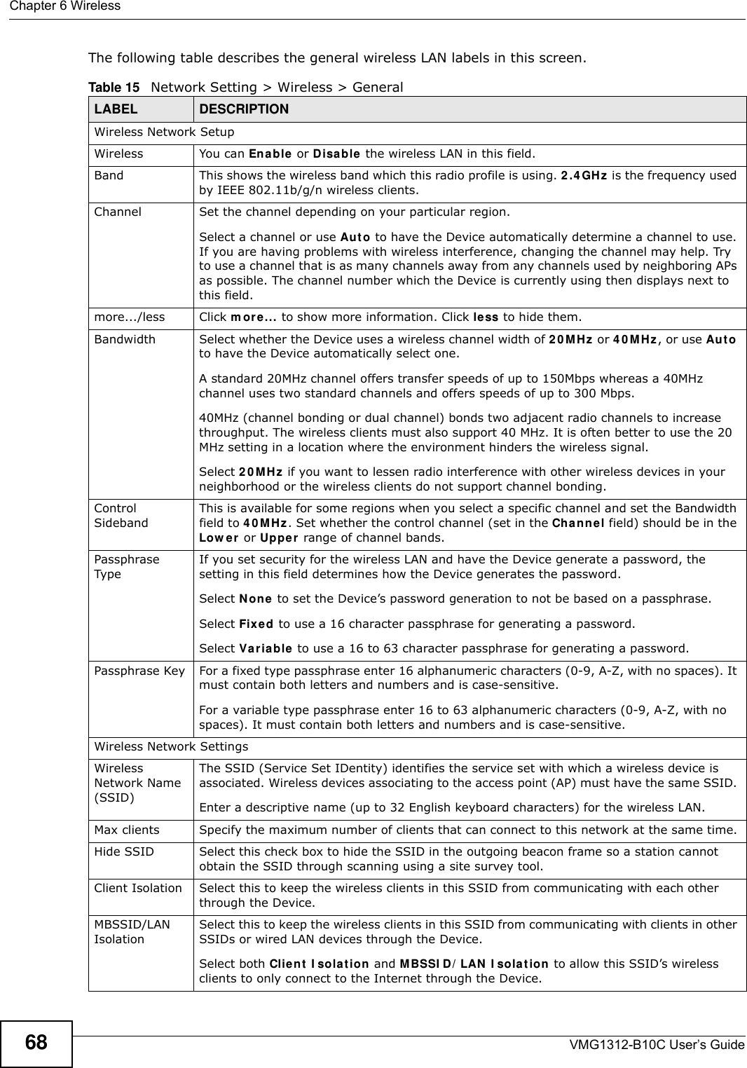 Chapter 6 WirelessVMG1312-B10C User’s Guide68The following table describes the general wireless LAN labels in this screen.Table 15   Network Setting &gt; Wireless &gt; GeneralLABEL DESCRIPTIONWireless Network SetupWireless You can Ena ble  or Disable the wireless LAN in this field.Band This shows the wireless band which this radio profile is using. 2 .4 GHz  is the frequency used by IEEE 802.11b/g/n wireless clients.Channel  Set the channel depending on your particular region.Select a channel or use Aut o to have the Device automatically determine a channel to use. If you are having problems with wireless interference, changing the channel may help. Try to use a channel that is as many channels away from any channels used by neighboring APs as possible. The channel number which the Device is currently using then displays next to this field.more.../less Click m ore ... to show more information. Click less to hide them.Bandwidth Select whether the Device uses a wireless channel width of 2 0 MH z or 4 0 MH z, or use Au t o to have the Device automatically select one.A standard 20MHz channel offers transfer speeds of up to 150Mbps whereas a 40MHz channel uses two standard channels and offers speeds of up to 300 Mbps.40MHz (channel bonding or dual channel) bonds two adjacent radio channels to increase throughput. The wireless clients must also support 40 MHz. It is often better to use the 20 MHz setting in a location where the environment hinders the wireless signal. Select 2 0 M H z if you want to lessen radio interference with other wireless devices in your neighborhood or the wireless clients do not support channel bonding.Control SidebandThis is available for some regions when you select a specific channel and set the Bandwidth field to 4 0 M Hz. Set whether the control channel (set in the Cha nne l field) should be in the Low e r or Uppe r  range of channel bands.Passphrase TypeIf you set security for the wireless LAN and have the Device generate a password, the setting in this field determines how the Device generates the password.Select N on e to set the Device’s password generation to not be based on a passphrase. Select Fix e d to use a 16 character passphrase for generating a password.Select Varia ble  to use a 16 to 63 character passphrase for generating a password.Passphrase Key For a fixed type passphrase enter 16 alphanumeric characters (0-9, A-Z, with no spaces). It must contain both letters and numbers and is case-sensitive.For a variable type passphrase enter 16 to 63 alphanumeric characters (0-9, A-Z, with no spaces). It must contain both letters and numbers and is case-sensitive.Wireless Network SettingsWireless Network Name (SSID)The SSID (Service Set IDentity) identifies the service set with which a wireless device is associated. Wireless devices associating to the access point (AP) must have the same SSID. Enter a descriptive name (up to 32 English keyboard characters) for the wireless LAN. Max clients Specify the maximum number of clients that can connect to this network at the same time.Hide SSID Select this check box to hide the SSID in the outgoing beacon frame so a station cannot obtain the SSID through scanning using a site survey tool.Client Isolation  Select this to keep the wireless clients in this SSID from communicating with each other through the Device.MBSSID/LAN Isolation Select this to keep the wireless clients in this SSID from communicating with clients in other SSIDs or wired LAN devices through the Device.Select both Clien t  I sola t ion and M BSSI D / LAN  I sola t ion to allow this SSID’s wireless clients to only connect to the Internet through the Device.