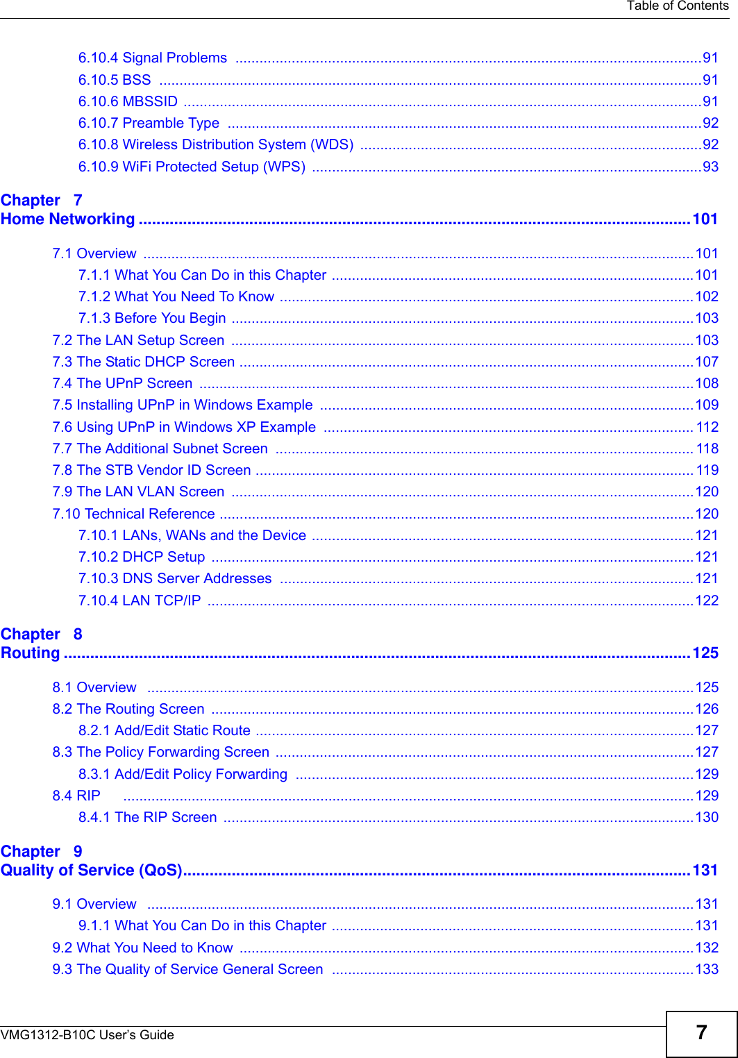   Table of ContentsVMG1312-B10C User’s Guide 76.10.4 Signal Problems  ....................................................................................................................916.10.5 BSS  .......................................................................................................................................916.10.6 MBSSID .................................................................................................................................916.10.7 Preamble Type  ......................................................................................................................926.10.8 Wireless Distribution System (WDS)  .....................................................................................926.10.9 WiFi Protected Setup (WPS)  .................................................................................................93Chapter   7Home Networking .............................................................................................................................1017.1 Overview  .........................................................................................................................................1017.1.1 What You Can Do in this Chapter ..........................................................................................1017.1.2 What You Need To Know .......................................................................................................1027.1.3 Before You Begin ...................................................................................................................1037.2 The LAN Setup Screen  ...................................................................................................................1037.3 The Static DHCP Screen .................................................................................................................1077.4 The UPnP Screen  ...........................................................................................................................1087.5 Installing UPnP in Windows Example  .............................................................................................1097.6 Using UPnP in Windows XP Example  ............................................................................................ 1127.7 The Additional Subnet Screen  ........................................................................................................ 1187.8 The STB Vendor ID Screen ............................................................................................................. 1197.9 The LAN VLAN Screen  ...................................................................................................................1207.10 Technical Reference ......................................................................................................................1207.10.1 LANs, WANs and the Device ...............................................................................................1217.10.2 DHCP Setup  ........................................................................................................................1217.10.3 DNS Server Addresses .......................................................................................................1217.10.4 LAN TCP/IP  .........................................................................................................................122Chapter   8Routing ..............................................................................................................................................1258.1 Overview   ........................................................................................................................................1258.2 The Routing Screen  ........................................................................................................................1268.2.1 Add/Edit Static Route .............................................................................................................1278.3 The Policy Forwarding Screen ........................................................................................................1278.3.1 Add/Edit Policy Forwarding  ...................................................................................................1298.4 RIP      ..............................................................................................................................................1298.4.1 The RIP Screen  .....................................................................................................................130Chapter   9Quality of Service (QoS)...................................................................................................................1319.1 Overview   ........................................................................................................................................1319.1.1 What You Can Do in this Chapter ..........................................................................................1319.2 What You Need to Know  .................................................................................................................1329.3 The Quality of Service General Screen  ..........................................................................................133