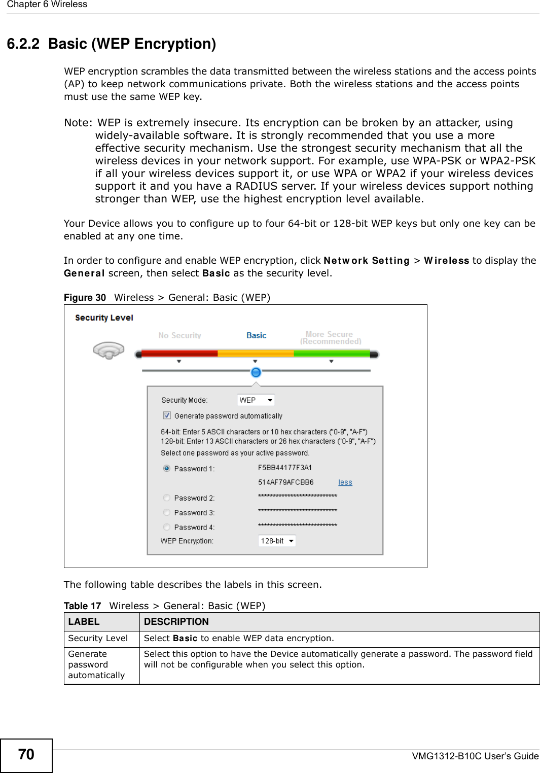 Chapter 6 WirelessVMG1312-B10C User’s Guide706.2.2  Basic (WEP Encryption)WEP encryption scrambles the data transmitted between the wireless stations and the access points (AP) to keep network communications private. Both the wireless stations and the access points must use the same WEP key.Note: WEP is extremely insecure. Its encryption can be broken by an attacker, using widely-available software. It is strongly recommended that you use a more effective security mechanism. Use the strongest security mechanism that all the wireless devices in your network support. For example, use WPA-PSK or WPA2-PSK if all your wireless devices support it, or use WPA or WPA2 if your wireless devices support it and you have a RADIUS server. If your wireless devices support nothing stronger than WEP, use the highest encryption level available.Your Device allows you to configure up to four 64-bit or 128-bit WEP keys but only one key can be enabled at any one time.In order to configure and enable WEP encryption, click N e t w o rk  Se t t in g &gt; W ir e le ss to display the Gener a l screen, then select Ba sic as the security level.Figure 30   Wireless &gt; General: Basic (WEP) The following table describes the labels in this screen. Table 17   Wireless &gt; General: Basic (WEP)LABEL DESCRIPTIONSecurity Level Select Ba sic to enable WEP data encryption.Generate password automatically Select this option to have the Device automatically generate a password. The password field will not be configurable when you select this option.