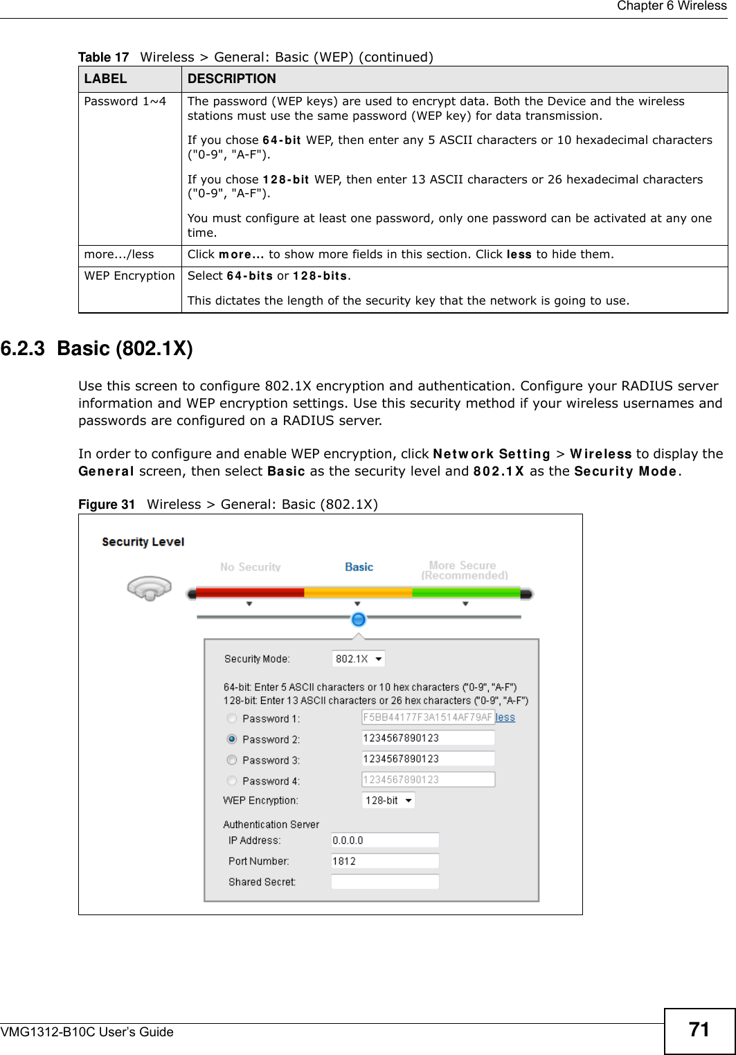  Chapter 6 WirelessVMG1312-B10C User’s Guide 716.2.3  Basic (802.1X)Use this screen to configure 802.1X encryption and authentication. Configure your RADIUS server information and WEP encryption settings. Use this security method if your wireless usernames and passwords are configured on a RADIUS server.In order to configure and enable WEP encryption, click N e t w o rk  Se t t in g &gt; W ir e le ss to display the Gener a l screen, then select Ba sic as the security level and 8 0 2 .1 X as the Security M ode .Figure 31   Wireless &gt; General: Basic (802.1X) Password 1~4 The password (WEP keys) are used to encrypt data. Both the Device and the wireless stations must use the same password (WEP key) for data transmission.If you chose 6 4 - bit  WEP, then enter any 5 ASCII characters or 10 hexadecimal characters (&quot;0-9&quot;, &quot;A-F&quot;).If you chose 1 2 8 - bit  WEP, then enter 13 ASCII characters or 26 hexadecimal characters (&quot;0-9&quot;, &quot;A-F&quot;). You must configure at least one password, only one password can be activated at any one time. more.../less Click m ore... to show more fields in this section. Click less to hide them.WEP Encryption Select 6 4 - b it s or 1 2 8 - b it s.This dictates the length of the security key that the network is going to use.Table 17   Wireless &gt; General: Basic (WEP) (continued)LABEL DESCRIPTION