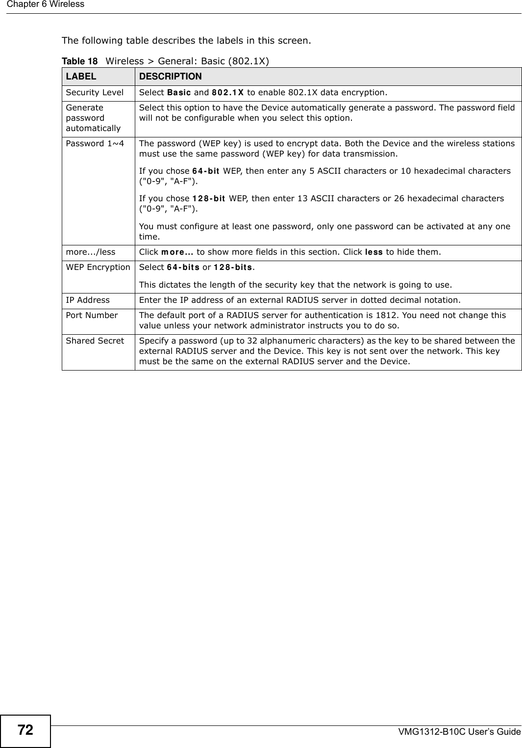 Chapter 6 WirelessVMG1312-B10C User’s Guide72The following table describes the labels in this screen.Table 18   Wireless &gt; General: Basic (802.1X)LABEL DESCRIPTIONSecurity Level Select Ba sic and 8 0 2 .1 X  to enable 802.1X data encryption.Generate password automatically Select this option to have the Device automatically generate a password. The password field will not be configurable when you select this option.Password 1~4 The password (WEP key) is used to encrypt data. Both the Device and the wireless stations must use the same password (WEP key) for data transmission.If you chose 6 4 - bit  WEP, then enter any 5 ASCII characters or 10 hexadecimal characters (&quot;0-9&quot;, &quot;A-F&quot;).If you chose 1 2 8 - bit  WEP, then enter 13 ASCII characters or 26 hexadecimal characters (&quot;0-9&quot;, &quot;A-F&quot;). You must configure at least one password, only one password can be activated at any one time. more.../less Click m ore... to show more fields in this section. Click less to hide them.WEP Encryption Select 6 4 - b it s or 1 2 8 - b it s.This dictates the length of the security key that the network is going to use.IP Address Enter the IP address of an external RADIUS server in dotted decimal notation.Port Number The default port of a RADIUS server for authentication is 1812. You need not change this value unless your network administrator instructs you to do so.Shared Secret Specify a password (up to 32 alphanumeric characters) as the key to be shared between the external RADIUS server and the Device. This key is not sent over the network. This key must be the same on the external RADIUS server and the Device.