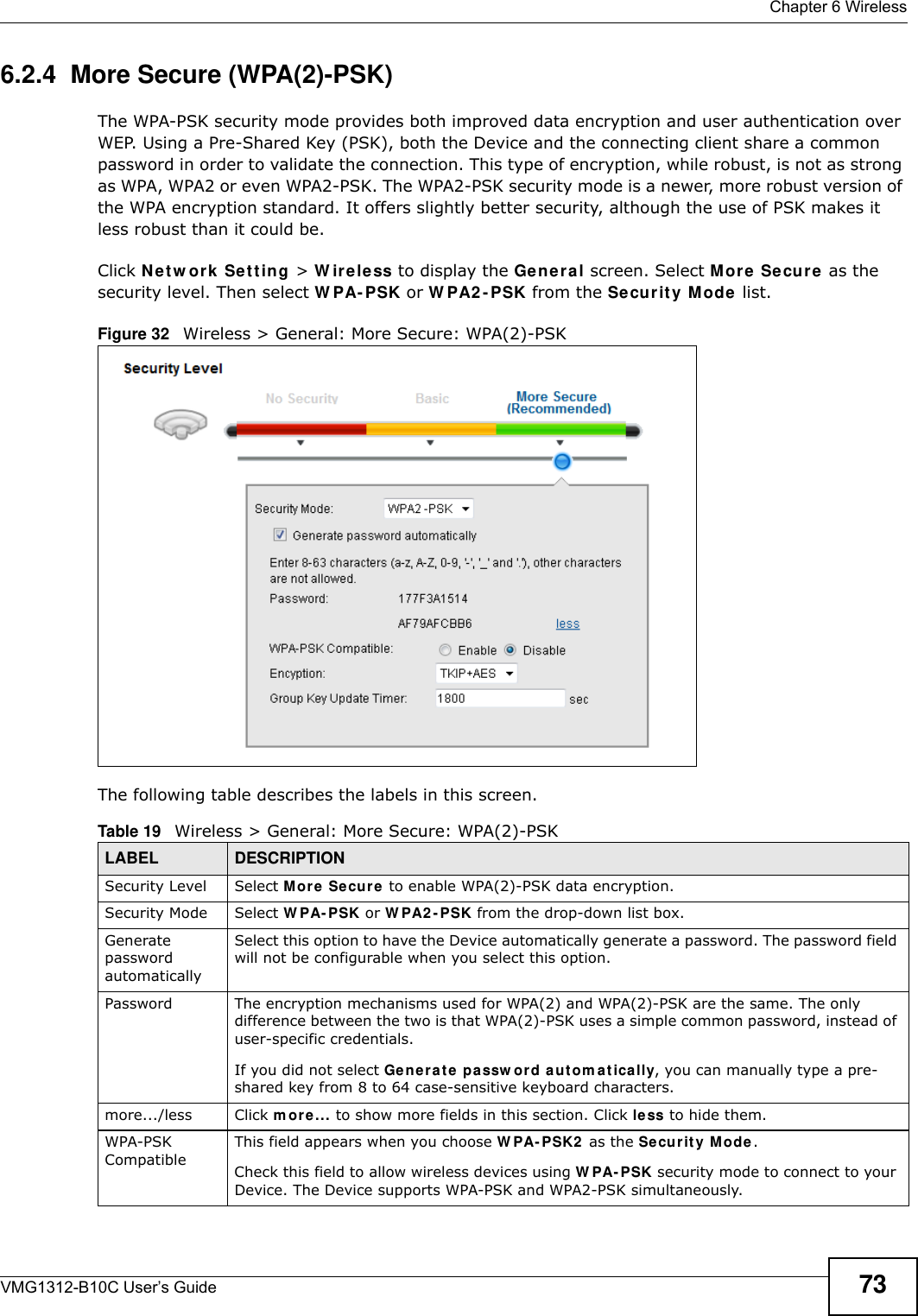  Chapter 6 WirelessVMG1312-B10C User’s Guide 736.2.4  More Secure (WPA(2)-PSK)The WPA-PSK security mode provides both improved data encryption and user authentication over WEP. Using a Pre-Shared Key (PSK), both the Device and the connecting client share a common password in order to validate the connection. This type of encryption, while robust, is not as strong as WPA, WPA2 or even WPA2-PSK. The WPA2-PSK security mode is a newer, more robust version of the WPA encryption standard. It offers slightly better security, although the use of PSK makes it less robust than it could be. Click N et w ork  Set t in g &gt; W ir e le ss to display the Ge ne ral screen. Select M or e Se cure as the security level. Then select W PA- PSK or W PA2 - PSK from the Se curit y  M ode  list.Figure 32   Wireless &gt; General: More Secure: WPA(2)-PSKThe following table describes the labels in this screen.Table 19   Wireless &gt; General: More Secure: WPA(2)-PSKLABEL DESCRIPTIONSecurity Level Select Mor e  Secure  to enable WPA(2)-PSK data encryption.Security Mode Select W PA- PSK or W PA2 - PSK from the drop-down list box.Generate password automatically Select this option to have the Device automatically generate a password. The password field will not be configurable when you select this option.Password  The encryption mechanisms used for WPA(2) and WPA(2)-PSK are the same. The only difference between the two is that WPA(2)-PSK uses a simple common password, instead of user-specific credentials.If you did not select Ge ne r a t e  passw or d a ut om at ically, you can manually type a pre-shared key from 8 to 64 case-sensitive keyboard characters.more.../less Click m ore... to show more fields in this section. Click less to hide them.WPA-PSK CompatibleThis field appears when you choose W PA- PSK2  as the Securit y M ode.Check this field to allow wireless devices using W PA- PSK security mode to connect to your Device. The Device supports WPA-PSK and WPA2-PSK simultaneously.