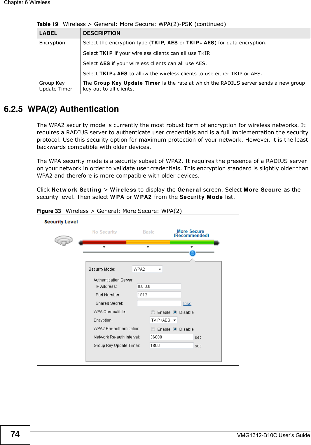 Chapter 6 WirelessVMG1312-B10C User’s Guide746.2.5  WPA(2) AuthenticationThe WPA2 security mode is currently the most robust form of encryption for wireless networks. It requires a RADIUS server to authenticate user credentials and is a full implementation the security protocol. Use this security option for maximum protection of your network. However, it is the least backwards compatible with older devices.The WPA security mode is a security subset of WPA2. It requires the presence of a RADIUS server on your network in order to validate user credentials. This encryption standard is slightly older than WPA2 and therefore is more compatible with older devices.Click N et w ork  Set t in g &gt; W ir e le ss to display the Ge ne ral screen. Select M or e Se cure as the security level. Then select W PA or W PA2  from the Se cur it y Mode list.Figure 33   Wireless &gt; General: More Secure: WPA(2)Encryption Select the encryption type (TKI P, AES or TKI P+ AES) for data encryption.Select TKI P if your wireless clients can all use TKIP.Select AES if your wireless clients can all use AES.Select TKI P+ AES to allow the wireless clients to use either TKIP or AES.Group Key Update TimerThe Grou p Ke y Updat e Tim er is the rate at which the RADIUS server sends a new group key out to all clients. Table 19   Wireless &gt; General: More Secure: WPA(2)-PSK (continued)LABEL DESCRIPTION