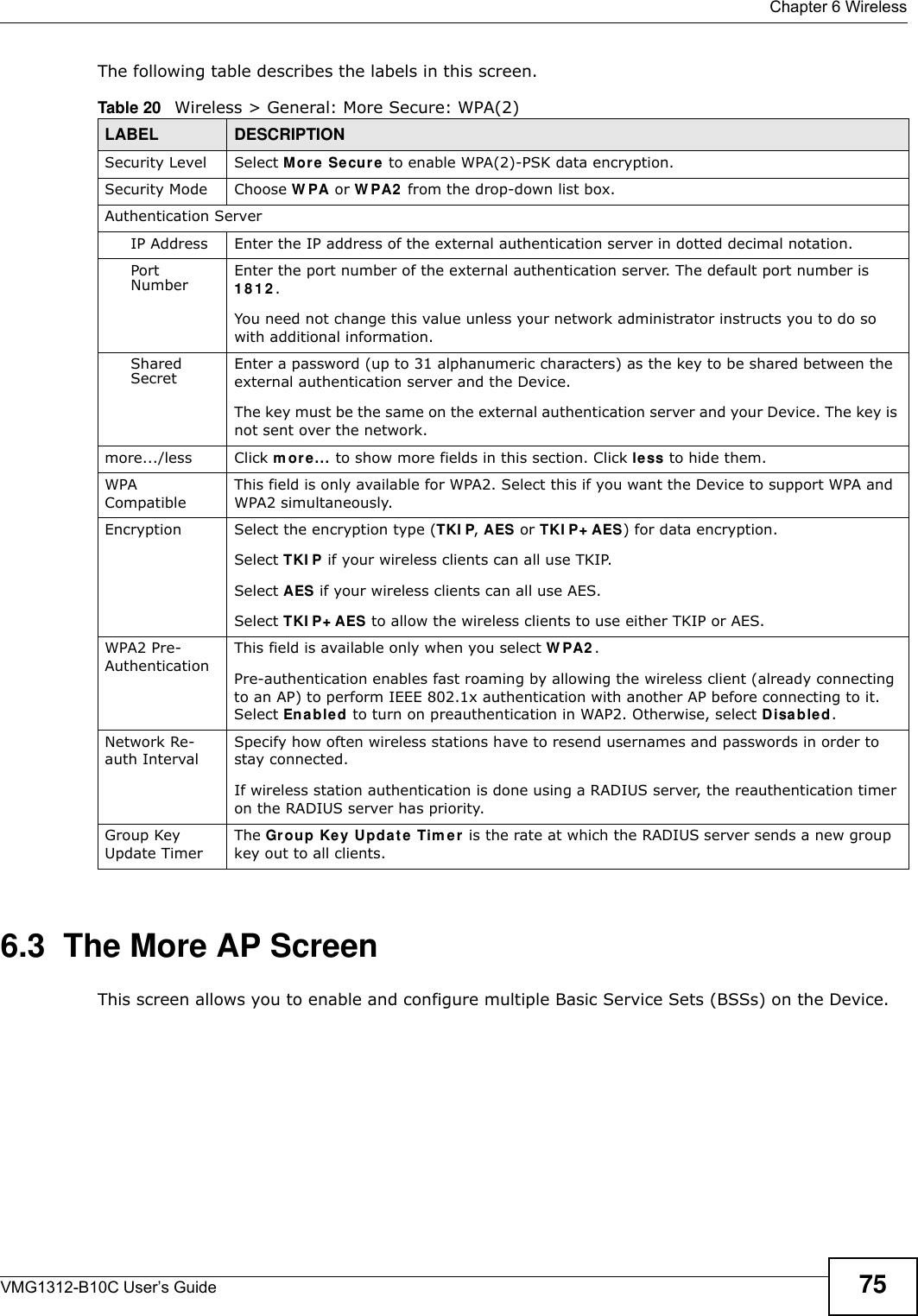  Chapter 6 WirelessVMG1312-B10C User’s Guide 75The following table describes the labels in this screen.6.3  The More AP ScreenThis screen allows you to enable and configure multiple Basic Service Sets (BSSs) on the Device.Table 20   Wireless &gt; General: More Secure: WPA(2)LABEL DESCRIPTIONSecurity Level Select Mor e  Se cur e to enable WPA(2)-PSK data encryption.Security Mode Choose W PA or W PA2  from the drop-down list box.Authentication ServerIP Address Enter the IP address of the external authentication server in dotted decimal notation.Port Number Enter the port number of the external authentication server. The default port number is 1 8 1 2 . You need not change this value unless your network administrator instructs you to do so with additional information. Shared Secret Enter a password (up to 31 alphanumeric characters) as the key to be shared between the external authentication server and the Device.The key must be the same on the external authentication server and your Device. The key is not sent over the network. more.../less Click m or e... to show more fields in this section. Click less to hide them.WPA CompatibleThis field is only available for WPA2. Select this if you want the Device to support WPA and WPA2 simultaneously.Encryption Select the encryption type (TKI P, AES or TKI P+ AES) for data encryption.Select TKI P if your wireless clients can all use TKIP.Select AES if your wireless clients can all use AES.Select TKI P+ AES to allow the wireless clients to use either TKIP or AES.WPA2 Pre-AuthenticationThis field is available only when you select W PA2 .Pre-authentication enables fast roaming by allowing the wireless client (already connecting to an AP) to perform IEEE 802.1x authentication with another AP before connecting to it. Select En able d to turn on preauthentication in WAP2. Otherwise, select Disabled.Network Re-auth IntervalSpecify how often wireless stations have to resend usernames and passwords in order to stay connected.If wireless station authentication is done using a RADIUS server, the reauthentication timer on the RADIUS server has priority.Group Key Update TimerThe Grou p Ke y Updat e Tim er  is the rate at which the RADIUS server sends a new group key out to all clients. 