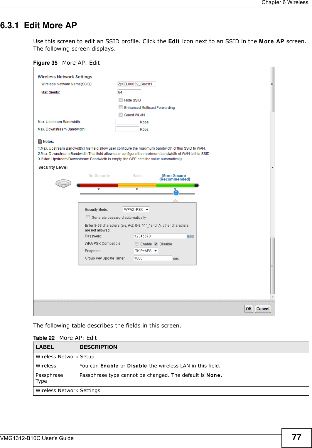  Chapter 6 WirelessVMG1312-B10C User’s Guide 776.3.1  Edit More AP Use this screen to edit an SSID profile. Click the Edit  icon next to an SSID in the M ore AP screen. The following screen displays.Figure 35   More AP: EditThe following table describes the fields in this screen.Table 22   More AP: EditLABEL DESCRIPTIONWireless Network SetupWireless You can En a ble or D isa ble  the wireless LAN in this field.Passphrase TypePassphrase type cannot be changed. The default is N on e .Wireless Network Settings