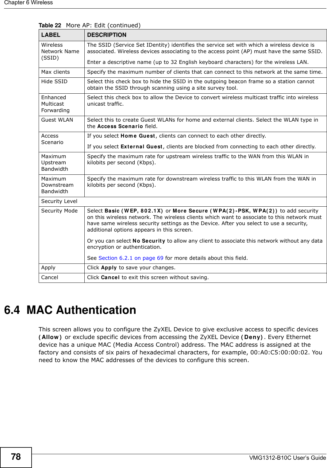 Chapter 6 WirelessVMG1312-B10C User’s Guide786.4  MAC Authentication    This screen allows you to configure the ZyXEL Device to give exclusive access to specific devices ( Allow )  or exclude specific devices from accessing the ZyXEL Device ( De ny) . Every Ethernet device has a unique MAC (Media Access Control) address. The MAC address is assigned at the factory and consists of six pairs of hexadecimal characters, for example, 00:A0:C5:00:00:02. You need to know the MAC addresses of the devices to configure this screen.Wireless Network Name (SSID)The SSID (Service Set IDentity) identifies the service set with which a wireless device is associated. Wireless devices associating to the access point (AP) must have the same SSID. Enter a descriptive name (up to 32 English keyboard characters) for the wireless LAN. Max clients Specify the maximum number of clients that can connect to this network at the same time.Hide SSID Select this check box to hide the SSID in the outgoing beacon frame so a station cannot obtain the SSID through scanning using a site survey tool.Enhanced Multicast Forwarding Select this check box to allow the Device to convert wireless multicast traffic into wireless unicast traffic.Guest WLAN Select this to create Guest WLANs for home and external clients. Select the WLAN type in the Access Scenario field.Access ScenarioIf you select Hom e Guest , clients can connect to each other directly.If you select Ext erna l Gue st , clients are blocked from connecting to each other directly.Maximum Upstream BandwidthSpecify the maximum rate for upstream wireless traffic to the WAN from this WLAN in kilobits per second (Kbps).Maximum Downstream BandwidthSpecify the maximum rate for downstream wireless traffic to this WLAN from the WAN in kilobits per second (Kbps).Security LevelSecurity Mode Select Ba sic ( W EP, 8 0 2 .1 X)  or M ore Secur e  ( W PA( 2 ) - PSK, W PA( 2 ) )  to add security on this wireless network. The wireless clients which want to associate to this network must have same wireless security settings as the Device. After you select to use a security, additional options appears in this screen.  Or you can select No Secur it y to allow any client to associate this network without any data encryption or authentication.See Section 6.2.1 on page 69 for more details about this field.Apply Click Apply to save your changes.Cancel Click Cance l to exit this screen without saving.Table 22   More AP: Edit (continued)LABEL DESCRIPTION