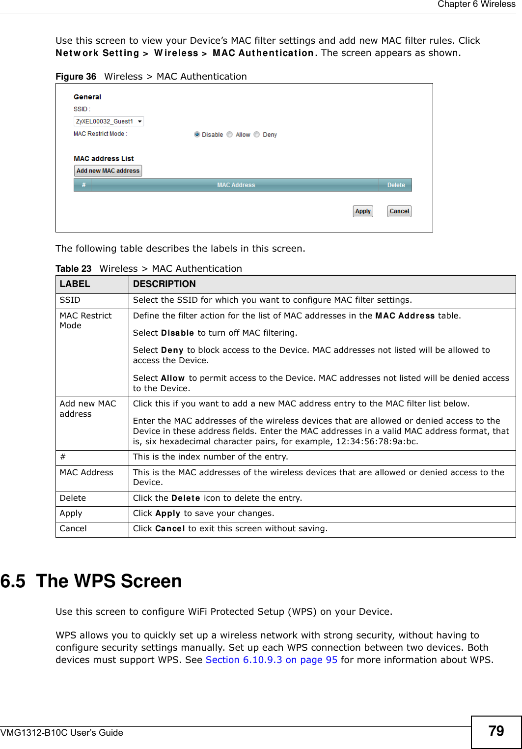  Chapter 6 WirelessVMG1312-B10C User’s Guide 79Use this screen to view your Device’s MAC filter settings and add new MAC filter rules. Click N e t w or k  Se t t ing &gt;  W ir e le ss &gt;  MAC Aut he nt ica t ion. The screen appears as shown.Figure 36   Wireless &gt; MAC AuthenticationThe following table describes the labels in this screen.6.5  The WPS ScreenUse this screen to configure WiFi Protected Setup (WPS) on your Device.WPS allows you to quickly set up a wireless network with strong security, without having to configure security settings manually. Set up each WPS connection between two devices. Both devices must support WPS. See Section 6.10.9.3 on page 95 for more information about WPS.Table 23   Wireless &gt; MAC AuthenticationLABEL DESCRIPTIONSSID Select the SSID for which you want to configure MAC filter settings.MAC Restrict Mode Define the filter action for the list of MAC addresses in the M AC Addr e ss table. Select D isa ble  to turn off MAC filtering.Select D e ny  to block access to the Device. MAC addresses not listed will be allowed to access the Device. Select Allow  to permit access to the Device. MAC addresses not listed will be denied access to the Device. Add new MAC addressClick this if you want to add a new MAC address entry to the MAC filter list below.Enter the MAC addresses of the wireless devices that are allowed or denied access to the Device in these address fields. Enter the MAC addresses in a valid MAC address format, that is, six hexadecimal character pairs, for example, 12:34:56:78:9a:bc.#This is the index number of the entry.MAC Address This is the MAC addresses of the wireless devices that are allowed or denied access to the Device.Delete Click the De le t e  icon to delete the entry.Apply Click Apply  to save your changes.Cancel Click Cance l to exit this screen without saving.