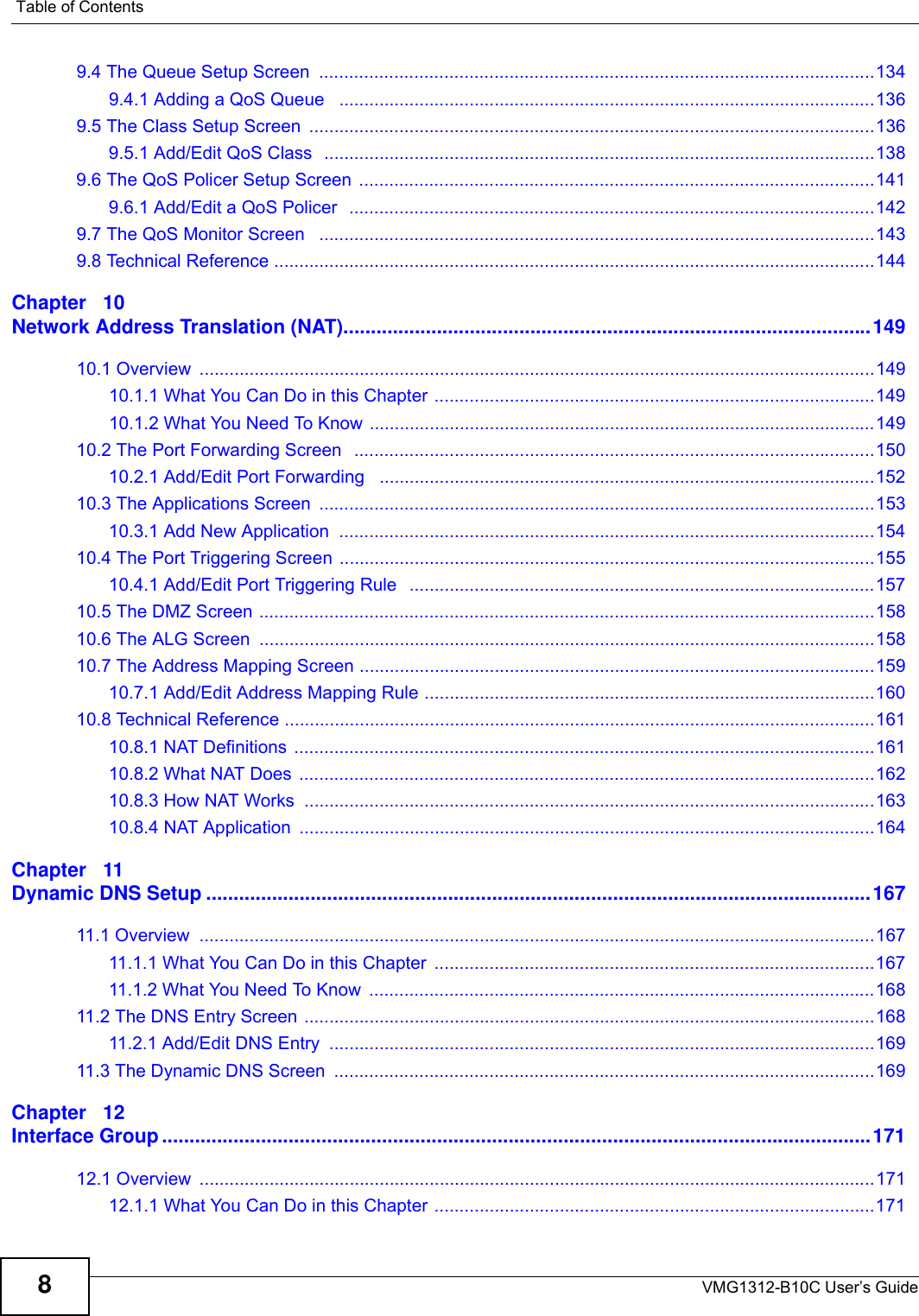 Table of ContentsVMG1312-B10C User’s Guide89.4 The Queue Setup Screen  ...............................................................................................................1349.4.1 Adding a QoS Queue   ...........................................................................................................1369.5 The Class Setup Screen  .................................................................................................................1369.5.1 Add/Edit QoS Class  ..............................................................................................................1389.6 The QoS Policer Setup Screen  .......................................................................................................1419.6.1 Add/Edit a QoS Policer  .........................................................................................................1429.7 The QoS Monitor Screen   ...............................................................................................................1439.8 Technical Reference ........................................................................................................................144Chapter   10Network Address Translation (NAT)................................................................................................14910.1 Overview  .......................................................................................................................................14910.1.1 What You Can Do in this Chapter ........................................................................................14910.1.2 What You Need To Know .....................................................................................................14910.2 The Port Forwarding Screen   ........................................................................................................15010.2.1 Add/Edit Port Forwarding   ...................................................................................................15210.3 The Applications Screen  ...............................................................................................................15310.3.1 Add New Application  ...........................................................................................................15410.4 The Port Triggering Screen ...........................................................................................................15510.4.1 Add/Edit Port Triggering Rule   .............................................................................................15710.5 The DMZ Screen ...........................................................................................................................15810.6 The ALG Screen  ...........................................................................................................................15810.7 The Address Mapping Screen .......................................................................................................15910.7.1 Add/Edit Address Mapping Rule ..........................................................................................16010.8 Technical Reference ......................................................................................................................16110.8.1 NAT Definitions ....................................................................................................................16110.8.2 What NAT Does ...................................................................................................................16210.8.3 How NAT Works  ..................................................................................................................16310.8.4 NAT Application  ...................................................................................................................164Chapter   11Dynamic DNS Setup .........................................................................................................................16711.1 Overview  .......................................................................................................................................16711.1.1 What You Can Do in this Chapter  ........................................................................................16711.1.2 What You Need To Know  .....................................................................................................16811.2 The DNS Entry Screen ..................................................................................................................16811.2.1 Add/Edit DNS Entry  .............................................................................................................16911.3 The Dynamic DNS Screen  ............................................................................................................169Chapter   12Interface Group .................................................................................................................................17112.1 Overview  .......................................................................................................................................17112.1.1 What You Can Do in this Chapter ........................................................................................171