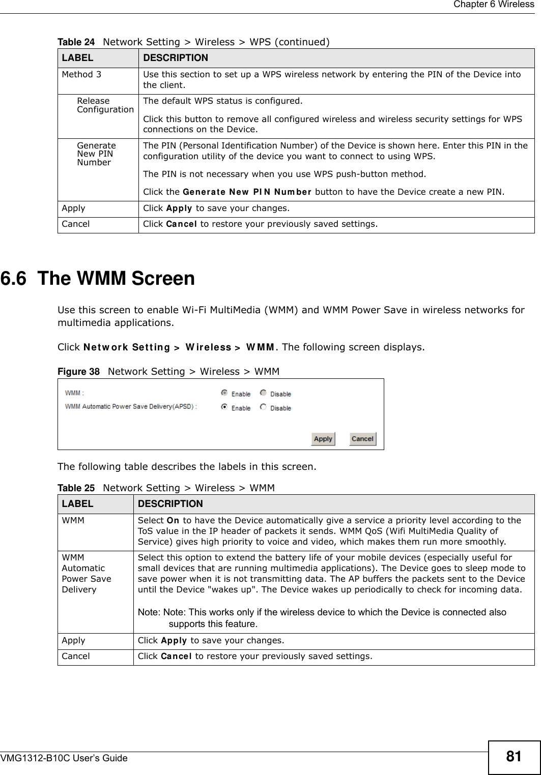  Chapter 6 WirelessVMG1312-B10C User’s Guide 816.6  The WMM ScreenUse this screen to enable Wi-Fi MultiMedia (WMM) and WMM Power Save in wireless networks for multimedia applications.Click N et w or k Set t in g &gt;  W ire less &gt;  W MM . The following screen displays.Figure 38   Network Setting &gt; Wireless &gt; WMMThe following table describes the labels in this screen.Method 3 Use this section to set up a WPS wireless network by entering the PIN of the Device into the client.Release Configuration The default WPS status is configured.Click this button to remove all configured wireless and wireless security settings for WPS connections on the Device.Generate New PIN NumberThe PIN (Personal Identification Number) of the Device is shown here. Enter this PIN in the configuration utility of the device you want to connect to using WPS.The PIN is not necessary when you use WPS push-button method.Click the Gene r a t e  N e w  PI N  N um ber  button to have the Device create a new PIN. Apply Click Apply to save your changes.Cancel Click Ca nce l to restore your previously saved settings.Table 24   Network Setting &gt; Wireless &gt; WPS (continued)LABEL DESCRIPTIONTable 25   Network Setting &gt; Wireless &gt; WMMLABEL DESCRIPTIONWMM Select On to have the Device automatically give a service a priority level according to the ToS value in the IP header of packets it sends. WMM QoS (Wifi MultiMedia Quality of Service) gives high priority to voice and video, which makes them run more smoothly.WMM Automatic Power Save DeliverySelect this option to extend the battery life of your mobile devices (especially useful for small devices that are running multimedia applications). The Device goes to sleep mode to save power when it is not transmitting data. The AP buffers the packets sent to the Device until the Device &quot;wakes up&quot;. The Device wakes up periodically to check for incoming data.Note: Note: This works only if the wireless device to which the Device is connected also supports this feature.Apply Click Apply to save your changes.Cancel Click Cance l to restore your previously saved settings.