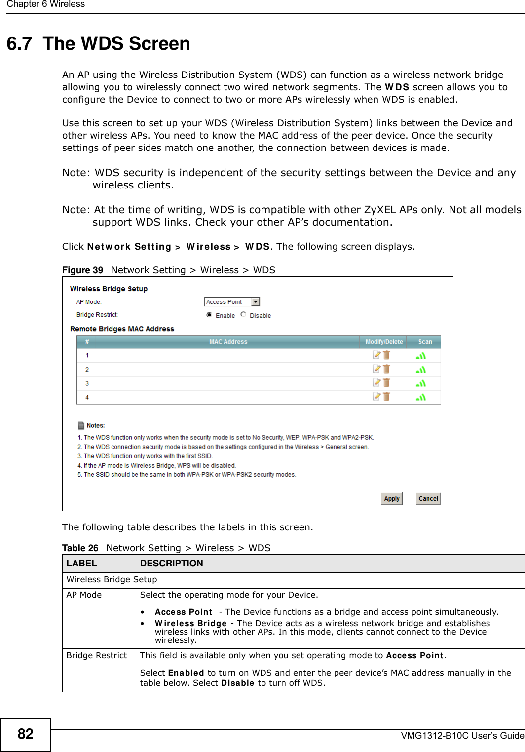 Chapter 6 WirelessVMG1312-B10C User’s Guide826.7  The WDS ScreenAn AP using the Wireless Distribution System (WDS) can function as a wireless network bridge allowing you to wirelessly connect two wired network segments. The W DS screen allows you to configure the Device to connect to two or more APs wirelessly when WDS is enabled. Use this screen to set up your WDS (Wireless Distribution System) links between the Device and other wireless APs. You need to know the MAC address of the peer device. Once the security settings of peer sides match one another, the connection between devices is made. Note: WDS security is independent of the security settings between the Device and any wireless clients.Note: At the time of writing, WDS is compatible with other ZyXEL APs only. Not all models support WDS links. Check your other AP’s documentation.Click N et w or k Set t in g &gt;  W ire less &gt;  W DS. The following screen displays.Figure 39   Network Setting &gt; Wireless &gt; WDSThe following table describes the labels in this screen.Table 26   Network Setting &gt; Wireless &gt; WDSLABEL DESCRIPTIONWireless Bridge SetupAP Mode Select the operating mode for your Device.•Acce ss Poin t   - The Device functions as a bridge and access point simultaneously. •W ireless Bridge  - The Device acts as a wireless network bridge and establishes wireless links with other APs. In this mode, clients cannot connect to the Device wirelessly.Bridge Restrict This field is available only when you set operating mode to Acce ss Point .Select Ena bled to turn on WDS and enter the peer device’s MAC address manually in the table below. Select Disable  to turn off WDS.