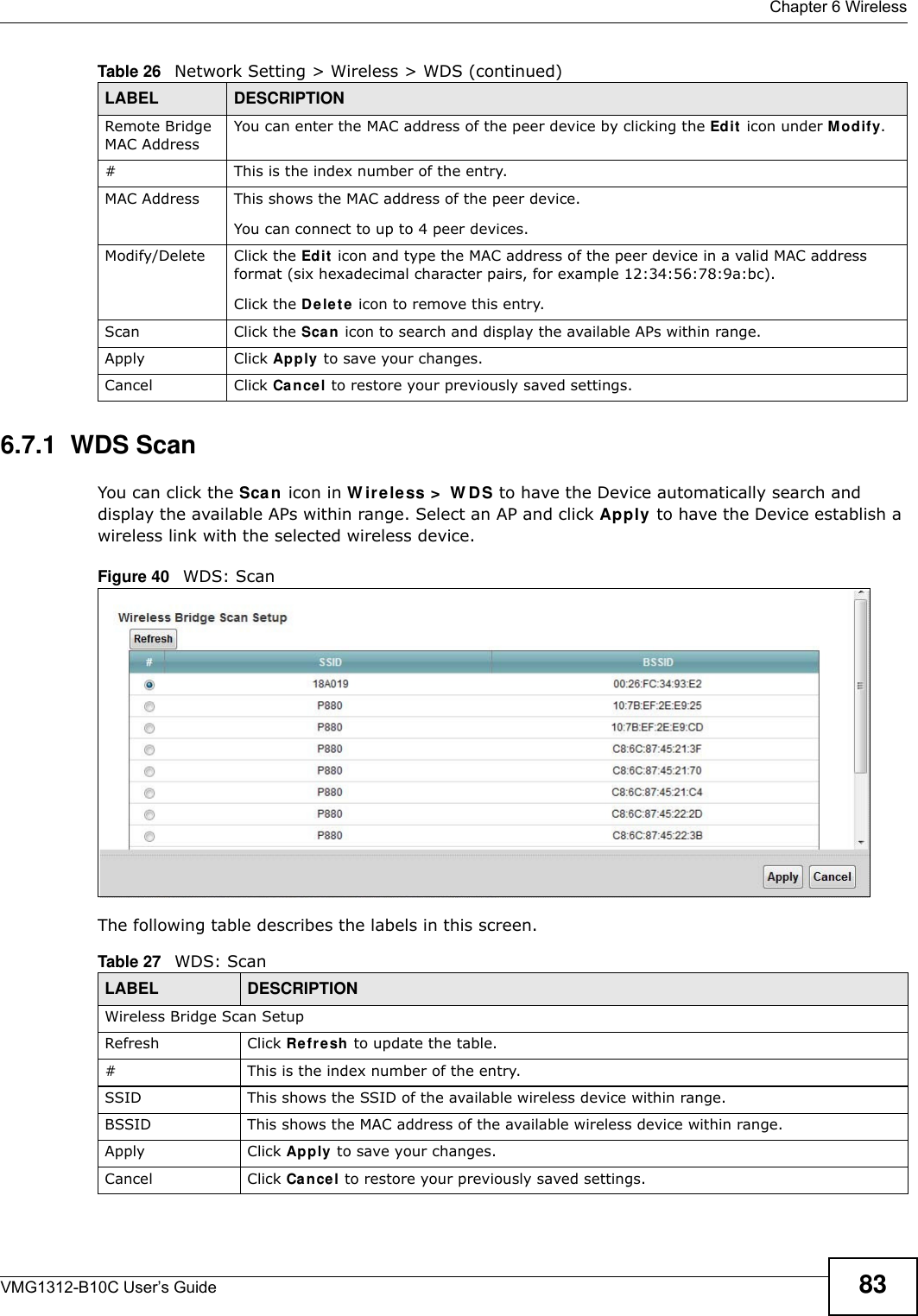  Chapter 6 WirelessVMG1312-B10C User’s Guide 836.7.1  WDS ScanYou can click the Sca n  icon in W ir eless &gt;  W D S to have the Device automatically search and display the available APs within range. Select an AP and click Apply to have the Device establish a wireless link with the selected wireless device. Figure 40   WDS: ScanThe following table describes the labels in this screen.Remote Bridge MAC AddressYou can enter the MAC address of the peer device by clicking the Edit  icon under M odify. # This is the index number of the entry.MAC Address This shows the MAC address of the peer device. You can connect to up to 4 peer devices.Modify/Delete Click the Edit  icon and type the MAC address of the peer device in a valid MAC address format (six hexadecimal character pairs, for example 12:34:56:78:9a:bc).Click the De le t e icon to remove this entry.Scan Click the Sca n icon to search and display the available APs within range.Apply Click Apply to save your changes.Cancel Click Cance l to restore your previously saved settings.Table 26   Network Setting &gt; Wireless &gt; WDS (continued)LABEL DESCRIPTIONTable 27   WDS: ScanLABEL DESCRIPTIONWireless Bridge Scan SetupRefresh Click Re fresh to update the table. # This is the index number of the entry.SSID This shows the SSID of the available wireless device within range.BSSID This shows the MAC address of the available wireless device within range.Apply Click Apply  to save your changes.Cancel Click Can cel to restore your previously saved settings.