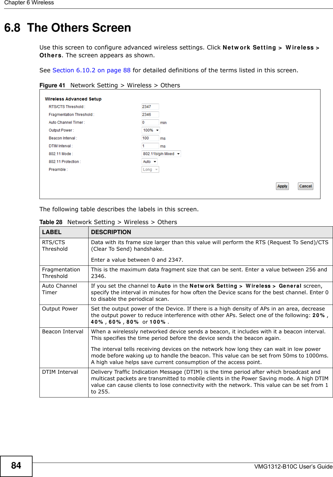 Chapter 6 WirelessVMG1312-B10C User’s Guide846.8  The Others ScreenUse this screen to configure advanced wireless settings. Click Net w ork Set t ing &gt;  W ir e le ss &gt;  Ot h er s. The screen appears as shown.See Section 6.10.2 on page 88 for detailed definitions of the terms listed in this screen.Figure 41   Network Setting &gt; Wireless &gt; OthersThe following table describes the labels in this screen. Table 28   Network Setting &gt; Wireless &gt; OthersLABEL DESCRIPTIONRTS/CTS ThresholdData with its frame size larger than this value will perform the RTS (Request To Send)/CTS (Clear To Send) handshake. Enter a value between 0 and 2347. Fragmentation ThresholdThis is the maximum data fragment size that can be sent. Enter a value between 256 and 2346. Auto Channel TimerIf you set the channel to Au t o in the N e t w or k  Se t t ing &gt;  W ir ele ss &gt;  Ge nera l screen, specify the interval in minutes for how often the Device scans for the best channel. Enter 0 to disable the periodical scan.Output Power Set the output power of the Device. If there is a high density of APs in an area, decrease the output power to reduce interference with other APs. Select one of the following: 2 0 % , 4 0 % , 6 0 % , 8 0 %  or 1 0 0 % . Beacon Interval When a wirelessly networked device sends a beacon, it includes with it a beacon interval. This specifies the time period before the device sends the beacon again.The interval tells receiving devices on the network how long they can wait in low power mode before waking up to handle the beacon. This value can be set from 50ms to 1000ms. A high value helps save current consumption of the access point.DTIM Interval Delivery Traffic Indication Message (DTIM) is the time period after which broadcast and multicast packets are transmitted to mobile clients in the Power Saving mode. A high DTIM value can cause clients to lose connectivity with the network. This value can be set from 1 to 255.