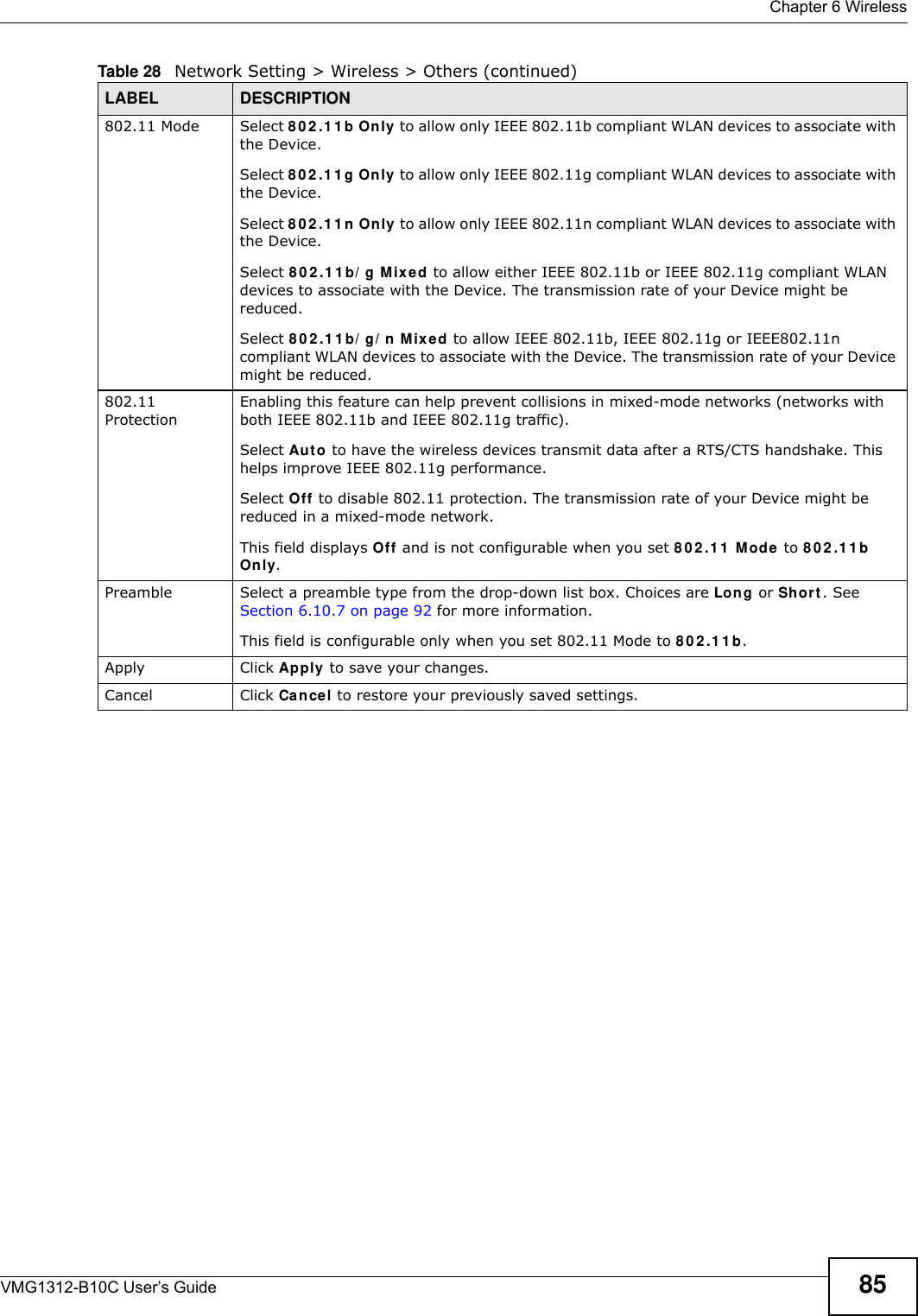  Chapter 6 WirelessVMG1312-B10C User’s Guide 85802.11 Mode Select 8 0 2 .1 1 b Only to allow only IEEE 802.11b compliant WLAN devices to associate with the Device.Select 8 0 2 .1 1 g Only to allow only IEEE 802.11g compliant WLAN devices to associate with the Device.Select 8 0 2 .1 1 n  Only to allow only IEEE 802.11n compliant WLAN devices to associate with the Device.Select 8 0 2 .1 1 b/ g M ix ed to allow either IEEE 802.11b or IEEE 802.11g compliant WLAN devices to associate with the Device. The transmission rate of your Device might be reduced.Select 8 0 2 .1 1 b/ g/ n  M ixed to allow IEEE 802.11b, IEEE 802.11g or IEEE802.11n compliant WLAN devices to associate with the Device. The transmission rate of your Device might be reduced.802.11 ProtectionEnabling this feature can help prevent collisions in mixed-mode networks (networks with both IEEE 802.11b and IEEE 802.11g traffic).Select Auto to have the wireless devices transmit data after a RTS/CTS handshake. This helps improve IEEE 802.11g performance.Select Off to disable 802.11 protection. The transmission rate of your Device might be reduced in a mixed-mode network.This field displays Off and is not configurable when you set 8 0 2 .1 1  M ode to 8 0 2 .1 1 b On ly.Preamble Select a preamble type from the drop-down list box. Choices are Long or Sh or t . See Section 6.10.7 on page 92 for more information.This field is configurable only when you set 802.11 Mode to 8 0 2 .1 1 b.Apply Click Apply to save your changes.Cancel Click Cancel to restore your previously saved settings.Table 28   Network Setting &gt; Wireless &gt; Others (continued)LABEL DESCRIPTION