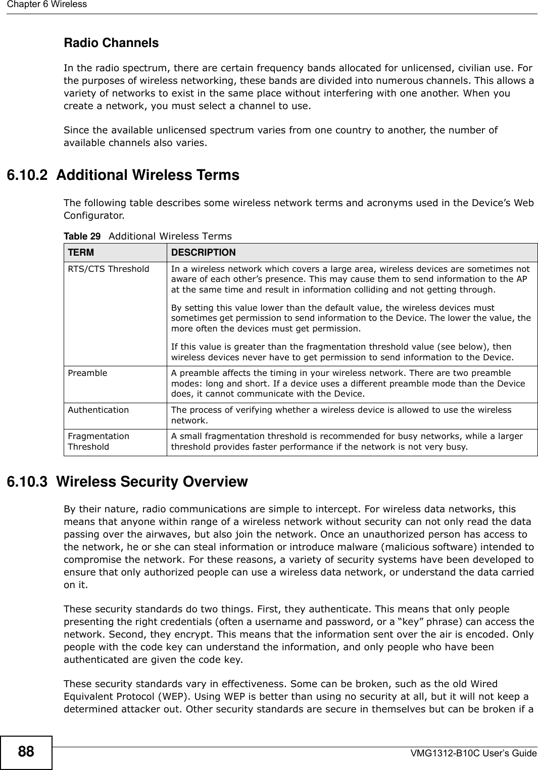 Chapter 6 WirelessVMG1312-B10C User’s Guide88Radio ChannelsIn the radio spectrum, there are certain frequency bands allocated for unlicensed, civilian use. For the purposes of wireless networking, these bands are divided into numerous channels. This allows a variety of networks to exist in the same place without interfering with one another. When you create a network, you must select a channel to use. Since the available unlicensed spectrum varies from one country to another, the number of available channels also varies. 6.10.2  Additional Wireless TermsThe following table describes some wireless network terms and acronyms used in the Device’s Web Configurator.6.10.3  Wireless Security OverviewBy their nature, radio communications are simple to intercept. For wireless data networks, this means that anyone within range of a wireless network without security can not only read the data passing over the airwaves, but also join the network. Once an unauthorized person has access to the network, he or she can steal information or introduce malware (malicious software) intended to compromise the network. For these reasons, a variety of security systems have been developed to ensure that only authorized people can use a wireless data network, or understand the data carried on it.These security standards do two things. First, they authenticate. This means that only people presenting the right credentials (often a username and password, or a “key” phrase) can access the network. Second, they encrypt. This means that the information sent over the air is encoded. Only people with the code key can understand the information, and only people who have been authenticated are given the code key.These security standards vary in effectiveness. Some can be broken, such as the old Wired Equivalent Protocol (WEP). Using WEP is better than using no security at all, but it will not keep a determined attacker out. Other security standards are secure in themselves but can be broken if a Table 29   Additional Wireless TermsTERM DESCRIPTIONRTS/CTS Threshold In a wireless network which covers a large area, wireless devices are sometimes not aware of each other’s presence. This may cause them to send information to the AP at the same time and result in information colliding and not getting through.By setting this value lower than the default value, the wireless devices must sometimes get permission to send information to the Device. The lower the value, the more often the devices must get permission.If this value is greater than the fragmentation threshold value (see below), then wireless devices never have to get permission to send information to the Device.Preamble A preamble affects the timing in your wireless network. There are two preamble modes: long and short. If a device uses a different preamble mode than the Device does, it cannot communicate with the Device.Authentication The process of verifying whether a wireless device is allowed to use the wireless network.Fragmentation ThresholdA small fragmentation threshold is recommended for busy networks, while a larger threshold provides faster performance if the network is not very busy.