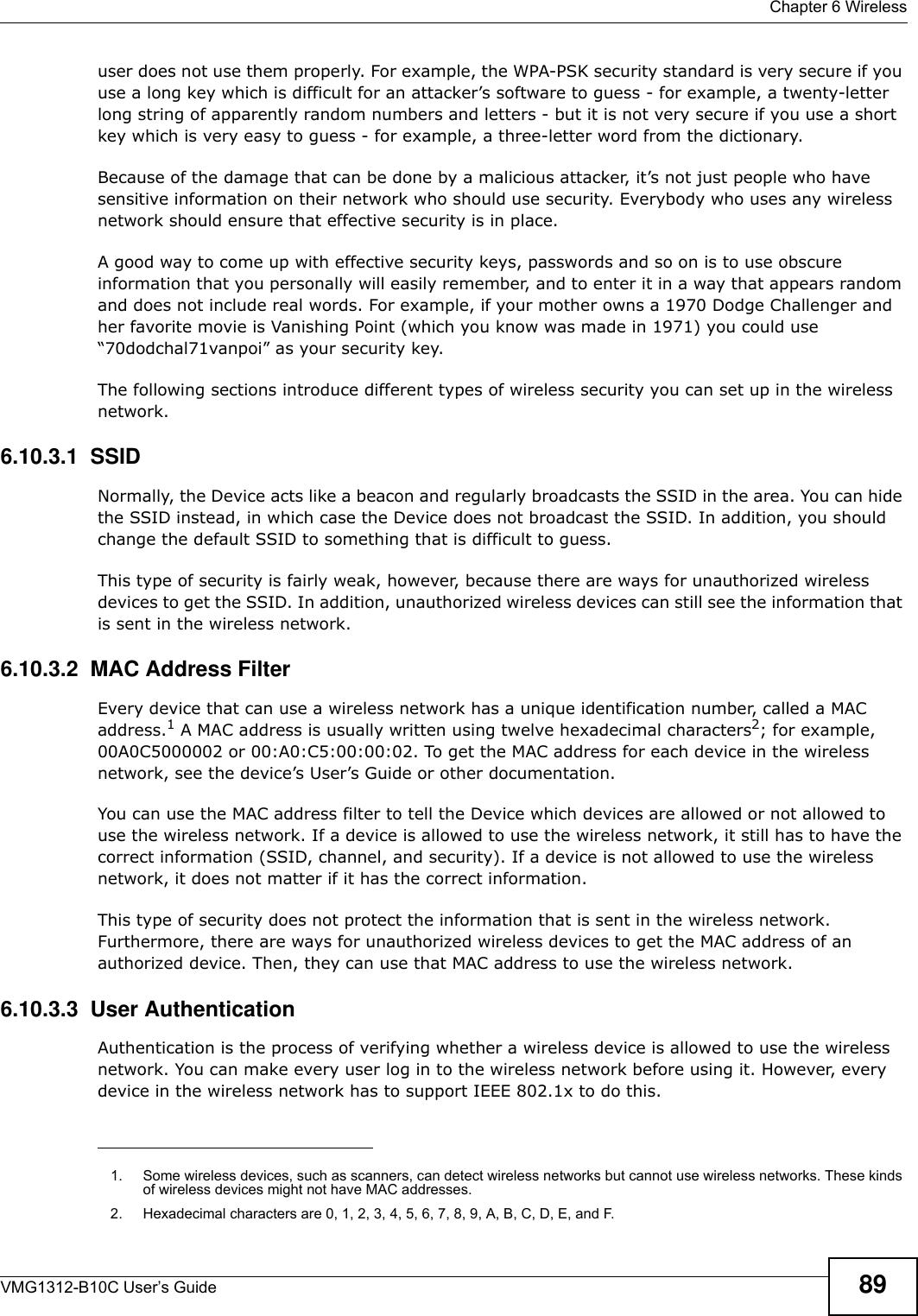  Chapter 6 WirelessVMG1312-B10C User’s Guide 89user does not use them properly. For example, the WPA-PSK security standard is very secure if you use a long key which is difficult for an attacker’s software to guess - for example, a twenty-letter long string of apparently random numbers and letters - but it is not very secure if you use a short key which is very easy to guess - for example, a three-letter word from the dictionary.Because of the damage that can be done by a malicious attacker, it’s not just people who have sensitive information on their network who should use security. Everybody who uses any wireless network should ensure that effective security is in place.A good way to come up with effective security keys, passwords and so on is to use obscure information that you personally will easily remember, and to enter it in a way that appears random and does not include real words. For example, if your mother owns a 1970 Dodge Challenger and her favorite movie is Vanishing Point (which you know was made in 1971) you could use “70dodchal71vanpoi” as your security key.The following sections introduce different types of wireless security you can set up in the wireless network.6.10.3.1  SSIDNormally, the Device acts like a beacon and regularly broadcasts the SSID in the area. You can hide the SSID instead, in which case the Device does not broadcast the SSID. In addition, you should change the default SSID to something that is difficult to guess.This type of security is fairly weak, however, because there are ways for unauthorized wireless devices to get the SSID. In addition, unauthorized wireless devices can still see the information that is sent in the wireless network.6.10.3.2  MAC Address FilterEvery device that can use a wireless network has a unique identification number, called a MAC address.1 A MAC address is usually written using twelve hexadecimal characters2; for example, 00A0C5000002 or 00:A0:C5:00:00:02. To get the MAC address for each device in the wireless network, see the device’s User’s Guide or other documentation.You can use the MAC address filter to tell the Device which devices are allowed or not allowed to use the wireless network. If a device is allowed to use the wireless network, it still has to have the correct information (SSID, channel, and security). If a device is not allowed to use the wireless network, it does not matter if it has the correct information.This type of security does not protect the information that is sent in the wireless network. Furthermore, there are ways for unauthorized wireless devices to get the MAC address of an authorized device. Then, they can use that MAC address to use the wireless network.6.10.3.3  User AuthenticationAuthentication is the process of verifying whether a wireless device is allowed to use the wireless network. You can make every user log in to the wireless network before using it. However, every device in the wireless network has to support IEEE 802.1x to do this.1. Some wireless devices, such as scanners, can detect wireless networks but cannot use wireless networks. These kinds of wireless devices might not have MAC addresses.2. Hexadecimal characters are 0, 1, 2, 3, 4, 5, 6, 7, 8, 9, A, B, C, D, E, and F.