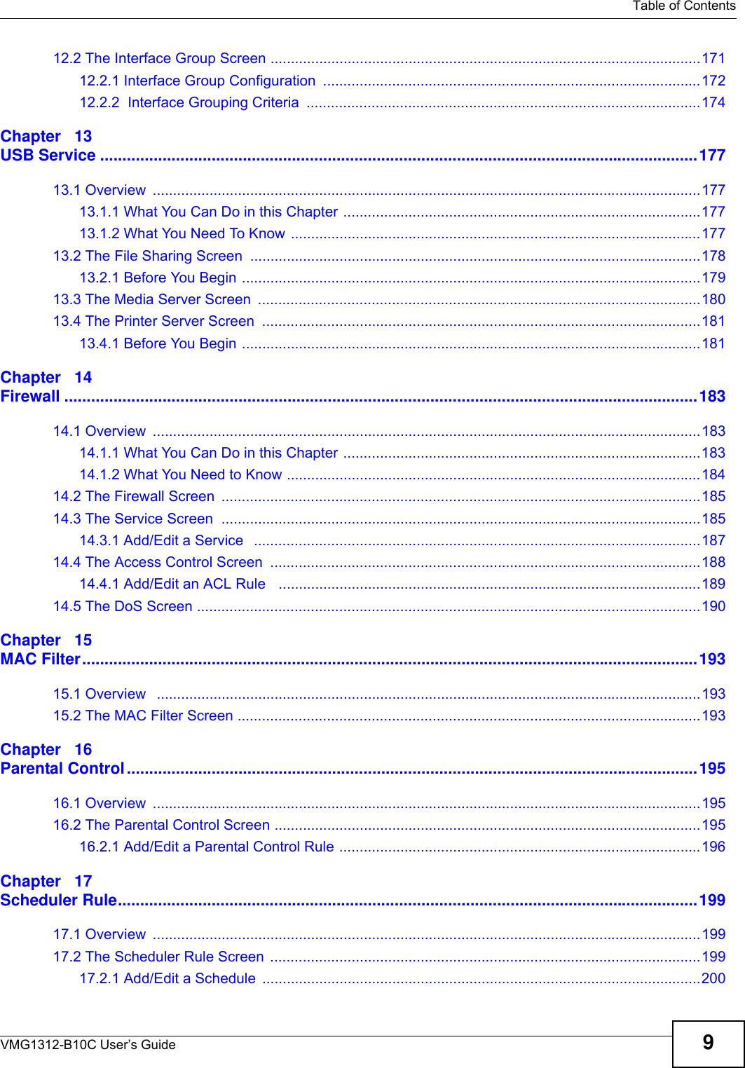   Table of ContentsVMG1312-B10C User’s Guide 912.2 The Interface Group Screen ..........................................................................................................17112.2.1 Interface Group Configuration .............................................................................................17212.2.2  Interface Grouping Criteria  .................................................................................................174Chapter   13USB Service ......................................................................................................................................17713.1 Overview  .......................................................................................................................................17713.1.1 What You Can Do in this Chapter ........................................................................................17713.1.2 What You Need To Know .....................................................................................................17713.2 The File Sharing Screen  ...............................................................................................................17813.2.1 Before You Begin .................................................................................................................17913.3 The Media Server Screen  .............................................................................................................18013.4 The Printer Server Screen  ............................................................................................................18113.4.1 Before You Begin .................................................................................................................181Chapter   14Firewall ..............................................................................................................................................18314.1 Overview  .......................................................................................................................................18314.1.1 What You Can Do in this Chapter ........................................................................................18314.1.2 What You Need to Know ......................................................................................................18414.2 The Firewall Screen  ......................................................................................................................18514.3 The Service Screen  ......................................................................................................................18514.3.1 Add/Edit a Service   ..............................................................................................................18714.4 The Access Control Screen  ..........................................................................................................18814.4.1 Add/Edit an ACL Rule   ........................................................................................................18914.5 The DoS Screen ............................................................................................................................190Chapter   15MAC Filter..........................................................................................................................................19315.1 Overview   ......................................................................................................................................19315.2 The MAC Filter Screen ..................................................................................................................193Chapter   16Parental Control................................................................................................................................19516.1 Overview  .......................................................................................................................................19516.2 The Parental Control Screen .........................................................................................................19516.2.1 Add/Edit a Parental Control Rule .........................................................................................196Chapter   17Scheduler Rule..................................................................................................................................19917.1 Overview  .......................................................................................................................................19917.2 The Scheduler Rule Screen  ..........................................................................................................19917.2.1 Add/Edit a Schedule  ............................................................................................................200