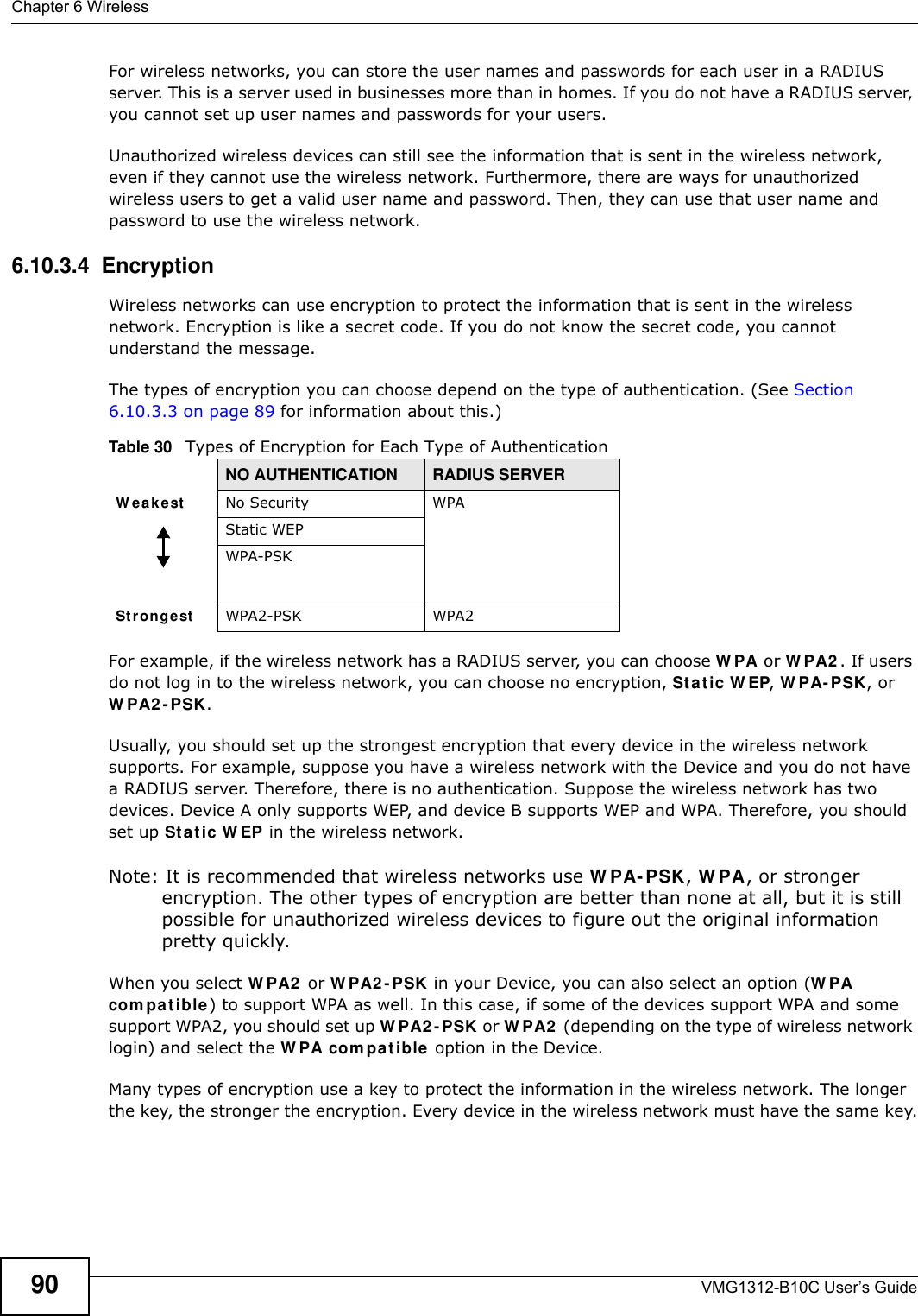 Chapter 6 WirelessVMG1312-B10C User’s Guide90For wireless networks, you can store the user names and passwords for each user in a RADIUS server. This is a server used in businesses more than in homes. If you do not have a RADIUS server, you cannot set up user names and passwords for your users.Unauthorized wireless devices can still see the information that is sent in the wireless network, even if they cannot use the wireless network. Furthermore, there are ways for unauthorized wireless users to get a valid user name and password. Then, they can use that user name and password to use the wireless network.6.10.3.4  EncryptionWireless networks can use encryption to protect the information that is sent in the wireless network. Encryption is like a secret code. If you do not know the secret code, you cannot understand the message.The types of encryption you can choose depend on the type of authentication. (See Section 6.10.3.3 on page 89 for information about this.)For example, if the wireless network has a RADIUS server, you can choose W PA or W PA2 . If users do not log in to the wireless network, you can choose no encryption, St a t ic W EP, W PA- PSK, or W PA2 - PSK.Usually, you should set up the strongest encryption that every device in the wireless network supports. For example, suppose you have a wireless network with the Device and you do not have a RADIUS server. Therefore, there is no authentication. Suppose the wireless network has two devices. Device A only supports WEP, and device B supports WEP and WPA. Therefore, you should set up St a t ic W EP in the wireless network.Note: It is recommended that wireless networks use W PA- PSK, W PA, or stronger encryption. The other types of encryption are better than none at all, but it is still possible for unauthorized wireless devices to figure out the original information pretty quickly.When you select W PA2  or W PA2 - PSK in your Device, you can also select an option (W PA com pat ible) to support WPA as well. In this case, if some of the devices support WPA and some support WPA2, you should set up W PA2 - PSK or W PA2  (depending on the type of wireless network login) and select the W PA com pa t ible  option in the Device.Many types of encryption use a key to protect the information in the wireless network. The longer the key, the stronger the encryption. Every device in the wireless network must have the same key.Table 30   Types of Encryption for Each Type of AuthenticationNO AUTHENTICATION RADIUS SERVERW ea k est No Security WPAStatic WEPWPA-PSKSt r on ge st WPA2-PSK WPA2