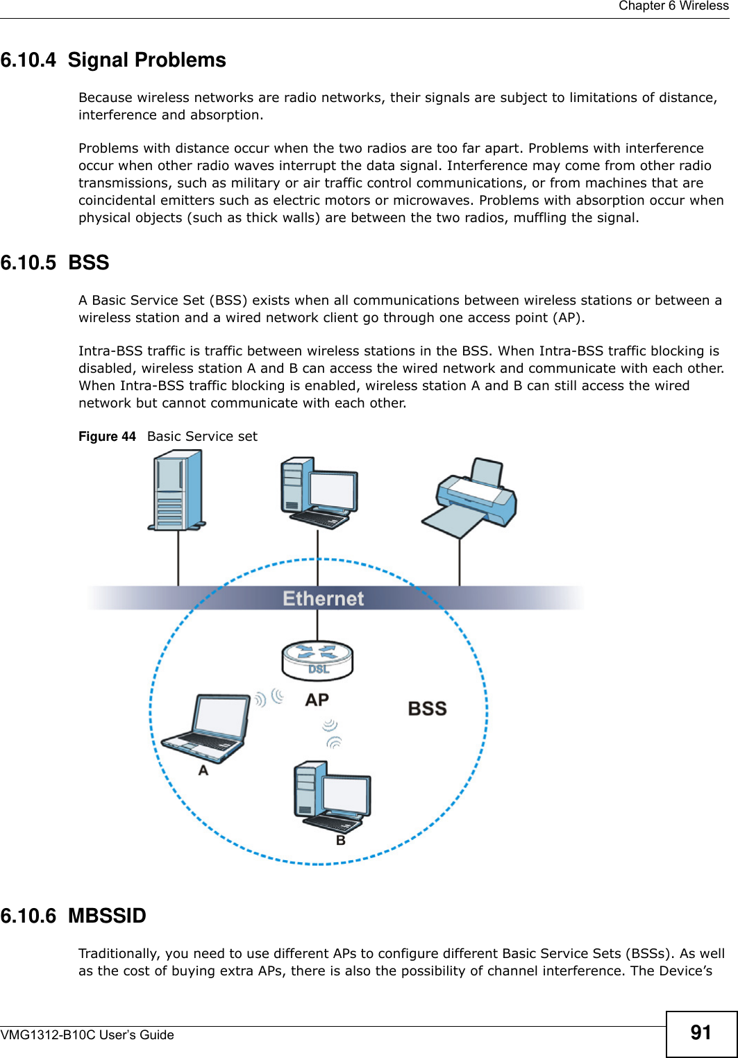  Chapter 6 WirelessVMG1312-B10C User’s Guide 916.10.4  Signal ProblemsBecause wireless networks are radio networks, their signals are subject to limitations of distance, interference and absorption.Problems with distance occur when the two radios are too far apart. Problems with interference occur when other radio waves interrupt the data signal. Interference may come from other radio transmissions, such as military or air traffic control communications, or from machines that are coincidental emitters such as electric motors or microwaves. Problems with absorption occur when physical objects (such as thick walls) are between the two radios, muffling the signal.6.10.5  BSSA Basic Service Set (BSS) exists when all communications between wireless stations or between a wireless station and a wired network client go through one access point (AP). Intra-BSS traffic is traffic between wireless stations in the BSS. When Intra-BSS traffic blocking is disabled, wireless station A and B can access the wired network and communicate with each other. When Intra-BSS traffic blocking is enabled, wireless station A and B can still access the wired network but cannot communicate with each other.Figure 44   Basic Service set6.10.6  MBSSIDTraditionally, you need to use different APs to configure different Basic Service Sets (BSSs). As well as the cost of buying extra APs, there is also the possibility of channel interference. The Device’s 