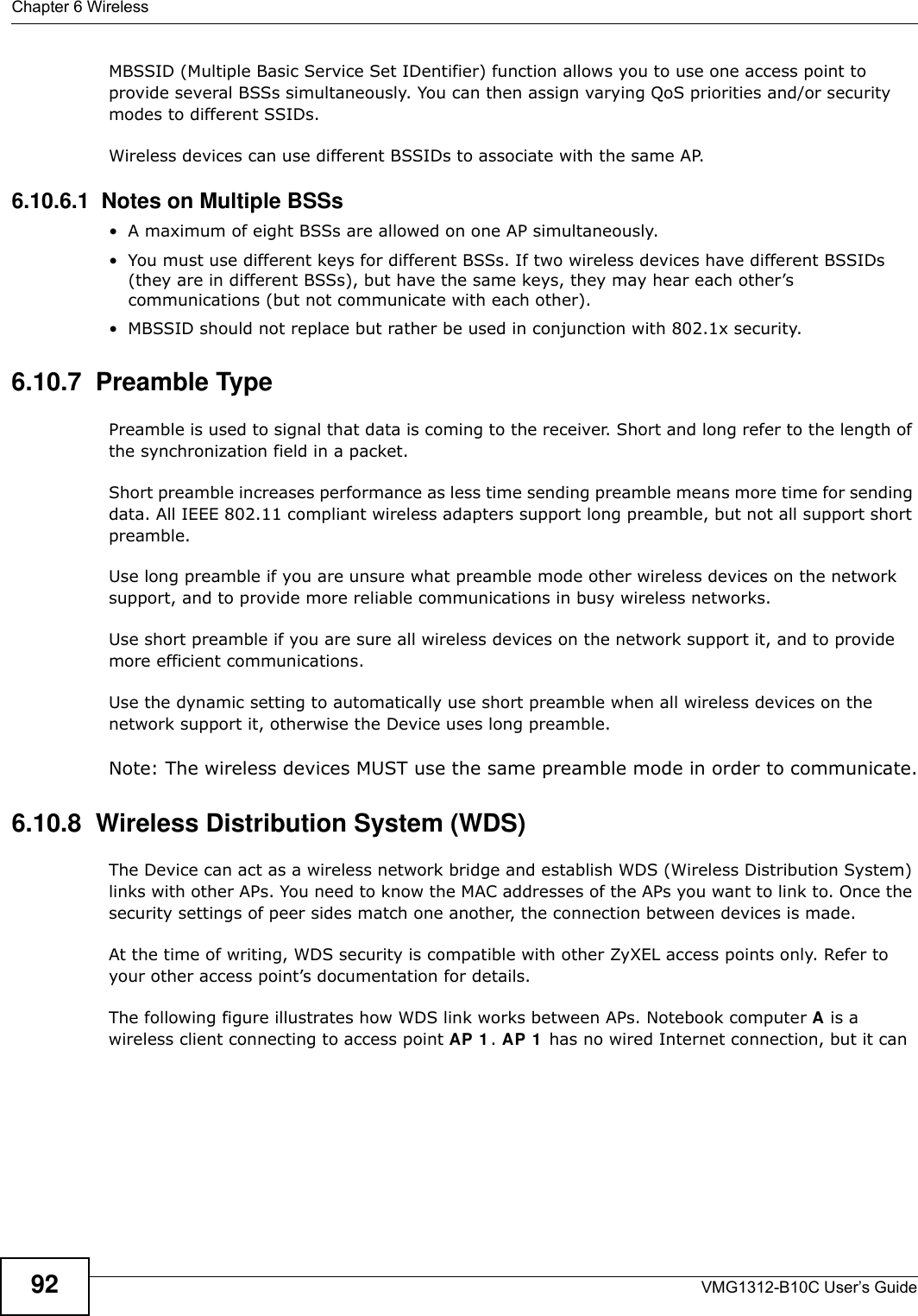 Chapter 6 WirelessVMG1312-B10C User’s Guide92MBSSID (Multiple Basic Service Set IDentifier) function allows you to use one access point to provide several BSSs simultaneously. You can then assign varying QoS priorities and/or security modes to different SSIDs.Wireless devices can use different BSSIDs to associate with the same AP.6.10.6.1  Notes on Multiple BSSs• A maximum of eight BSSs are allowed on one AP simultaneously.• You must use different keys for different BSSs. If two wireless devices have different BSSIDs (they are in different BSSs), but have the same keys, they may hear each other’s communications (but not communicate with each other).• MBSSID should not replace but rather be used in conjunction with 802.1x security.6.10.7  Preamble TypePreamble is used to signal that data is coming to the receiver. Short and long refer to the length of the synchronization field in a packet.Short preamble increases performance as less time sending preamble means more time for sending data. All IEEE 802.11 compliant wireless adapters support long preamble, but not all support short preamble. Use long preamble if you are unsure what preamble mode other wireless devices on the network support, and to provide more reliable communications in busy wireless networks. Use short preamble if you are sure all wireless devices on the network support it, and to provide more efficient communications.Use the dynamic setting to automatically use short preamble when all wireless devices on the network support it, otherwise the Device uses long preamble.Note: The wireless devices MUST use the same preamble mode in order to communicate.6.10.8  Wireless Distribution System (WDS)The Device can act as a wireless network bridge and establish WDS (Wireless Distribution System) links with other APs. You need to know the MAC addresses of the APs you want to link to. Once the security settings of peer sides match one another, the connection between devices is made.At the time of writing, WDS security is compatible with other ZyXEL access points only. Refer to your other access point’s documentation for details.The following figure illustrates how WDS link works between APs. Notebook computer A is a wireless client connecting to access point AP 1 . AP 1  has no wired Internet connection, but it can 