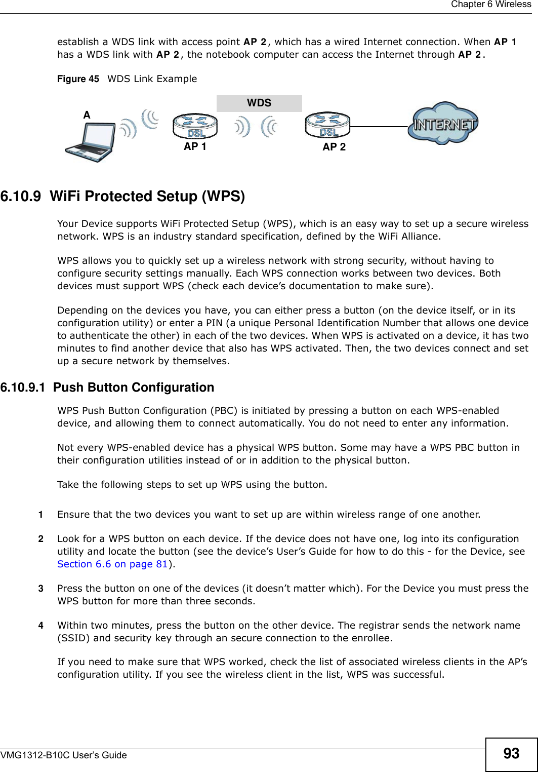  Chapter 6 WirelessVMG1312-B10C User’s Guide 93establish a WDS link with access point AP 2 , which has a wired Internet connection. When AP 1  has a WDS link with AP 2 , the notebook computer can access the Internet through AP 2 .Figure 45   WDS Link Example6.10.9  WiFi Protected Setup (WPS)Your Device supports WiFi Protected Setup (WPS), which is an easy way to set up a secure wireless network. WPS is an industry standard specification, defined by the WiFi Alliance.WPS allows you to quickly set up a wireless network with strong security, without having to configure security settings manually. Each WPS connection works between two devices. Both devices must support WPS (check each device’s documentation to make sure). Depending on the devices you have, you can either press a button (on the device itself, or in its configuration utility) or enter a PIN (a unique Personal Identification Number that allows one device to authenticate the other) in each of the two devices. When WPS is activated on a device, it has two minutes to find another device that also has WPS activated. Then, the two devices connect and set up a secure network by themselves.6.10.9.1  Push Button ConfigurationWPS Push Button Configuration (PBC) is initiated by pressing a button on each WPS-enabled device, and allowing them to connect automatically. You do not need to enter any information. Not every WPS-enabled device has a physical WPS button. Some may have a WPS PBC button in their configuration utilities instead of or in addition to the physical button.Take the following steps to set up WPS using the button.1Ensure that the two devices you want to set up are within wireless range of one another. 2Look for a WPS button on each device. If the device does not have one, log into its configuration utility and locate the button (see the device’s User’s Guide for how to do this - for the Device, see Section 6.6 on page 81).3Press the button on one of the devices (it doesn’t matter which). For the Device you must press the WPS button for more than three seconds.4Within two minutes, press the button on the other device. The registrar sends the network name (SSID) and security key through an secure connection to the enrollee.If you need to make sure that WPS worked, check the list of associated wireless clients in the AP’s configuration utility. If you see the wireless client in the list, WPS was successful.WDSAP 2AP 1A