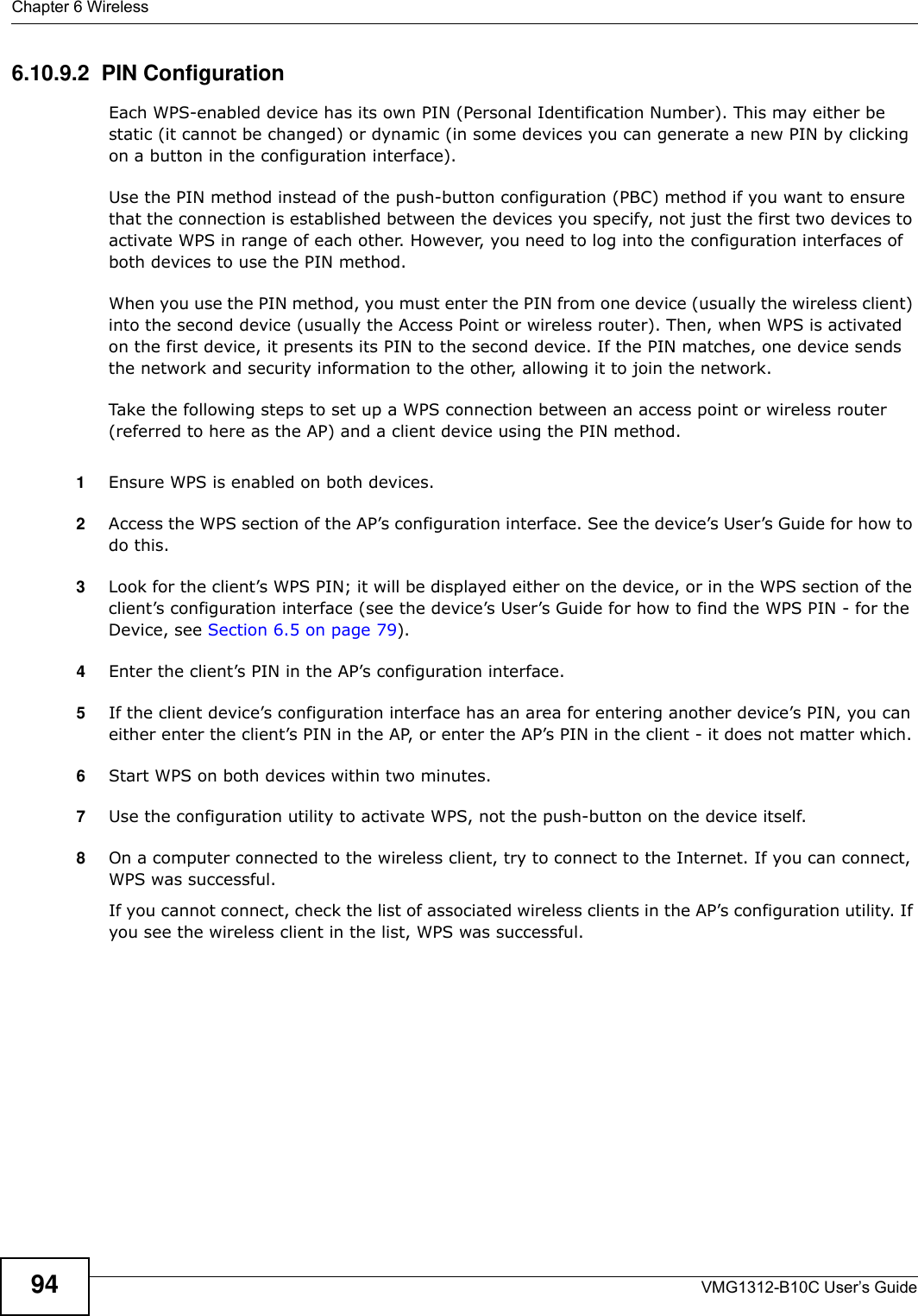 Chapter 6 WirelessVMG1312-B10C User’s Guide946.10.9.2  PIN ConfigurationEach WPS-enabled device has its own PIN (Personal Identification Number). This may either be static (it cannot be changed) or dynamic (in some devices you can generate a new PIN by clicking on a button in the configuration interface). Use the PIN method instead of the push-button configuration (PBC) method if you want to ensure that the connection is established between the devices you specify, not just the first two devices to activate WPS in range of each other. However, you need to log into the configuration interfaces of both devices to use the PIN method.When you use the PIN method, you must enter the PIN from one device (usually the wireless client) into the second device (usually the Access Point or wireless router). Then, when WPS is activated on the first device, it presents its PIN to the second device. If the PIN matches, one device sends the network and security information to the other, allowing it to join the network.Take the following steps to set up a WPS connection between an access point or wireless router (referred to here as the AP) and a client device using the PIN method.1Ensure WPS is enabled on both devices.2Access the WPS section of the AP’s configuration interface. See the device’s User’s Guide for how to do this. 3Look for the client’s WPS PIN; it will be displayed either on the device, or in the WPS section of the client’s configuration interface (see the device’s User’s Guide for how to find the WPS PIN - for the Device, see Section 6.5 on page 79).4Enter the client’s PIN in the AP’s configuration interface.5If the client device’s configuration interface has an area for entering another device’s PIN, you can either enter the client’s PIN in the AP, or enter the AP’s PIN in the client - it does not matter which. 6Start WPS on both devices within two minutes. 7Use the configuration utility to activate WPS, not the push-button on the device itself.8On a computer connected to the wireless client, try to connect to the Internet. If you can connect, WPS was successful.If you cannot connect, check the list of associated wireless clients in the AP’s configuration utility. If you see the wireless client in the list, WPS was successful.
