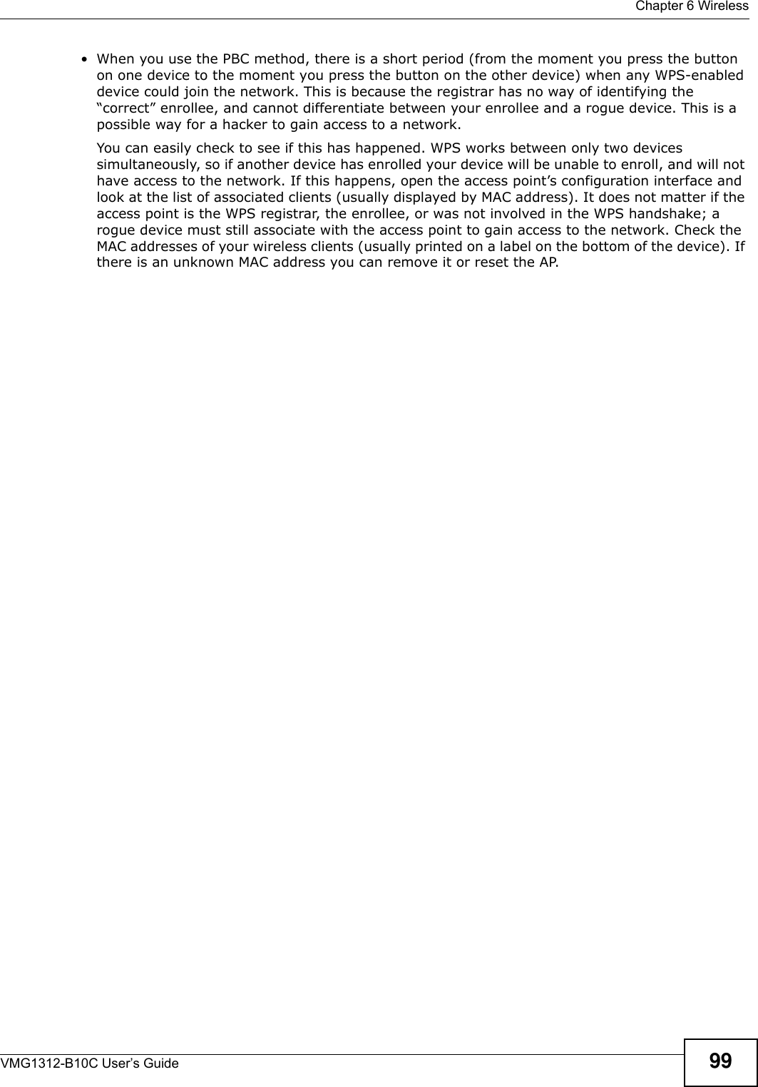  Chapter 6 WirelessVMG1312-B10C User’s Guide 99• When you use the PBC method, there is a short period (from the moment you press the button on one device to the moment you press the button on the other device) when any WPS-enabled device could join the network. This is because the registrar has no way of identifying the “correct” enrollee, and cannot differentiate between your enrollee and a rogue device. This is a possible way for a hacker to gain access to a network.You can easily check to see if this has happened. WPS works between only two devices simultaneously, so if another device has enrolled your device will be unable to enroll, and will not have access to the network. If this happens, open the access point’s configuration interface and look at the list of associated clients (usually displayed by MAC address). It does not matter if the access point is the WPS registrar, the enrollee, or was not involved in the WPS handshake; a rogue device must still associate with the access point to gain access to the network. Check the MAC addresses of your wireless clients (usually printed on a label on the bottom of the device). If there is an unknown MAC address you can remove it or reset the AP. 