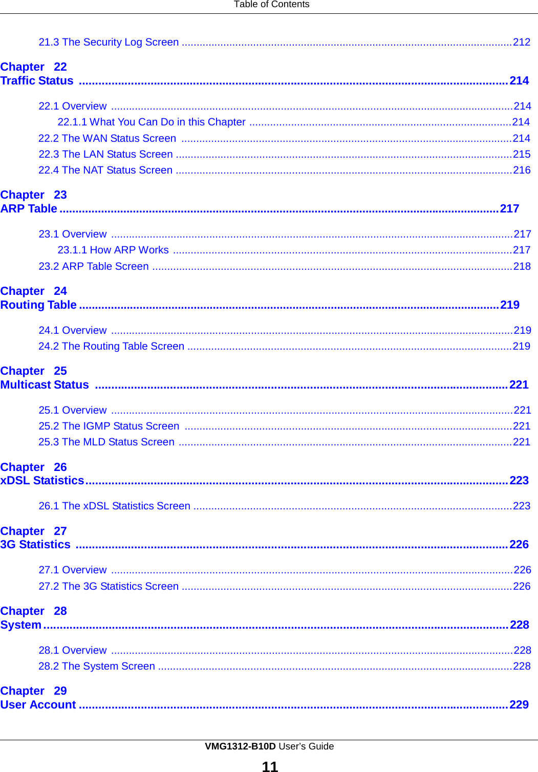 Table of Contents    21.3 The Security Log Screen ...............................................................................................................212  Chapter  22 Traffic Status .................................................................................................................................... 214  22.1 Overview .......................................................................................................................................214 22.1.1 What You Can Do in this Chapter ........................................................................................214 22.2 The WAN Status Screen ...............................................................................................................214 22.3 The LAN Status Screen .................................................................................................................215 22.4 The NAT Status Screen .................................................................................................................216  Chapter  23 ARP Table .......................................................................................................................................... 217  23.1 Overview .......................................................................................................................................217 23.1.1 How ARP Works ..................................................................................................................217 23.2 ARP Table Screen .........................................................................................................................218  Chapter  24 Routing Table .................................................................................................................................... 219  24.1 Overview .......................................................................................................................................219 24.2 The Routing Table Screen .............................................................................................................219  Chapter  25 Multicast Status ............................................................................................................................... 221  25.1 Overview .......................................................................................................................................221 25.2 The IGMP Status Screen  ..............................................................................................................221 25.3 The MLD Status Screen ................................................................................................................221  Chapter  26 xDSL Statistics .................................................................................................................................. 223  26.1 The xDSL Statistics Screen ...........................................................................................................223  Chapter  27 3G Statistics ..................................................................................................................................... 226  27.1 Overview .......................................................................................................................................226 27.2 The 3G Statistics Screen ...............................................................................................................226  Chapter  28 System ............................................................................................................................................... 228  28.1 Overview .......................................................................................................................................228 28.2 The System Screen .......................................................................................................................228  Chapter  29 User Account .................................................................................................................................... 229 VMG1312-B10D User’s Guide  11  