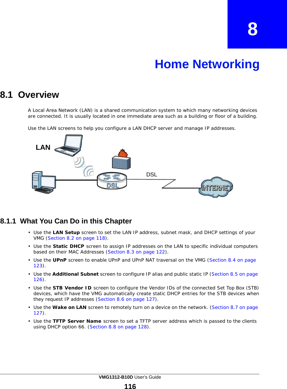             8    Home Networking     8.1  Overview  A Local Area Network (LAN) is a shared communication system to which many networking devices are connected. It is usually located in one immediate area such as a building or floor of a building.  Use the LAN screens to help you configure a LAN DHCP server and manage IP addresses.   LAN   DSL         8.1.1  What You Can Do in this Chapter  •  Use the LAN Setup screen to set the LAN IP address, subnet mask, and DHCP settings of your VMG (Section 8.2 on page 118).  •  Use the Static DHCP screen to assign IP addresses on the LAN to specific individual computers based on their MAC Addresses (Section 8.3 on page 122). •  Use the UPnP screen to enable UPnP and UPnP NAT traversal on the VMG (Section 8.4 on page 123).  •  Use the Additional Subnet screen to configure IP alias and public static IP (Section 8.5 on page 126).  •  Use the STB Vendor ID screen to configure the Vendor IDs of the connected Set Top Box (STB) devices, which have the VMG automatically create static DHCP entries for the STB devices when they request IP addresses (Section 8.6 on page 127).  •  Use the Wake on LAN screen to remotely turn on a device on the network. (Section 8.7 on page 127).  •  Use the TFTP Server Name screen to set a TFTP server address which is passed to the clients using DHCP option 66. (Section 8.8 on page 128). VMG1312-B10D User’s Guide 116  