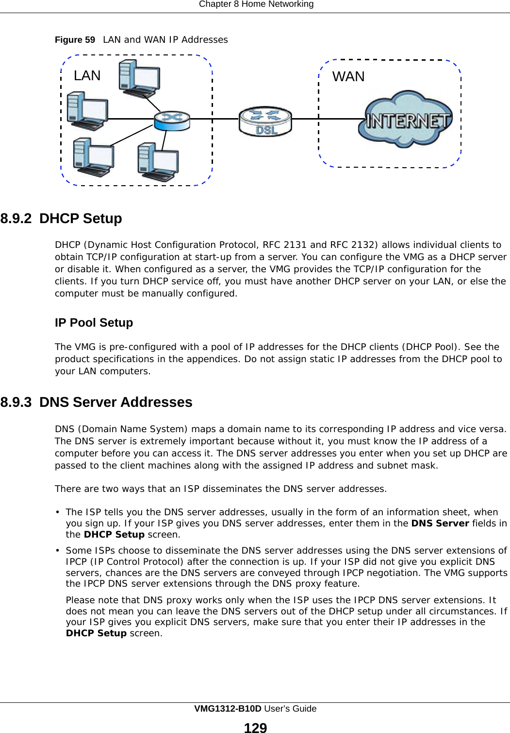 Chapter 8 Home Networking                  Figure 59   LAN and WAN IP Addresses   LAN WAN             8.9.2 DHCP Setup  DHCP (Dynamic Host Configuration Protocol, RFC 2131 and RFC 2132) allows individual clients to obtain TCP/IP configuration at start-up from a server. You can configure the VMG as a DHCP server or disable it. When configured as a server, the VMG provides the TCP/IP configuration for the clients. If you turn DHCP service off, you must have another DHCP server on your LAN, or else the computer must be manually configured.   IP Pool Setup  The VMG is pre-configured with a pool of IP addresses for the DHCP clients (DHCP Pool). See the product specifications in the appendices. Do not assign static IP addresses from the DHCP pool to your LAN computers.   8.9.3 DNS Server Addresses  DNS (Domain Name System) maps a domain name to its corresponding IP address and vice versa. The DNS server is extremely important because without it, you must know the IP address of a computer before you can access it. The DNS server addresses you enter when you set up DHCP are passed to the client machines along with the assigned IP address and subnet mask.  There are two ways that an ISP disseminates the DNS server addresses.  •  The ISP tells you the DNS server addresses, usually in the form of an information sheet, when you sign up. If your ISP gives you DNS server addresses, enter them in the DNS Server fields in the DHCP Setup screen.  •  Some ISPs choose to disseminate the DNS server addresses using the DNS server extensions of IPCP (IP Control Protocol) after the connection is up. If your ISP did not give you explicit DNS servers, chances are the DNS servers are conveyed through IPCP negotiation. The VMG supports the IPCP DNS server extensions through the DNS proxy feature. Please note that DNS proxy works only when the ISP uses the IPCP DNS server extensions. It does not mean you can leave the DNS servers out of the DHCP setup under all circumstances. If your ISP gives you explicit DNS servers, make sure that you enter their IP addresses in the DHCP Setup screen. VMG1312-B10D User’s Guide  129  