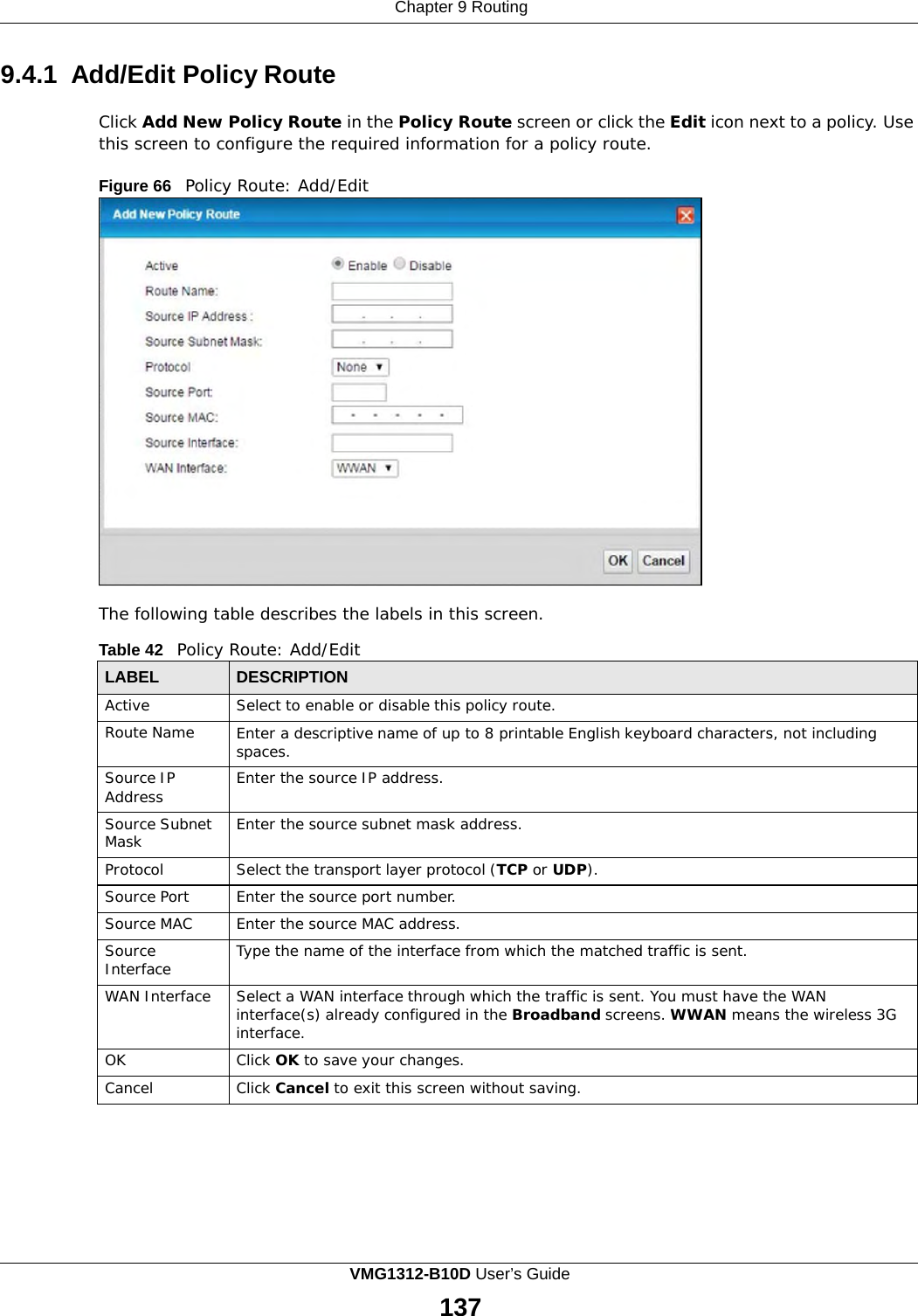 Chapter 9 Routing      9.4.1 Add/Edit Policy Route  Click Add New Policy Route in the Policy Route screen or click the Edit icon next to a policy. Use this screen to configure the required information for a policy route.  Figure 66   Policy Route: Add/Edit                       The following table describes the labels in this screen.  Table 42   Policy Route: Add/Edit  LABEL DESCRIPTION Active Select to enable or disable this policy route. Route Name Enter a descriptive name of up to 8 printable English keyboard characters, not including spaces. Source IP Address Enter the source IP address. Source Subnet Mask Enter the source subnet mask address. Protocol Select the transport layer protocol (TCP or UDP). Source Port Enter the source port number. Source MAC Enter the source MAC address. Source Interface Type the name of the interface from which the matched traffic is sent. WAN Interface Select a WAN interface through which the traffic is sent. You must have the WAN interface(s) already configured in the Broadband screens. WWAN means the wireless 3G interface. OK Click OK to save your changes. Cancel Click Cancel to exit this screen without saving. VMG1312-B10D User’s Guide 137  