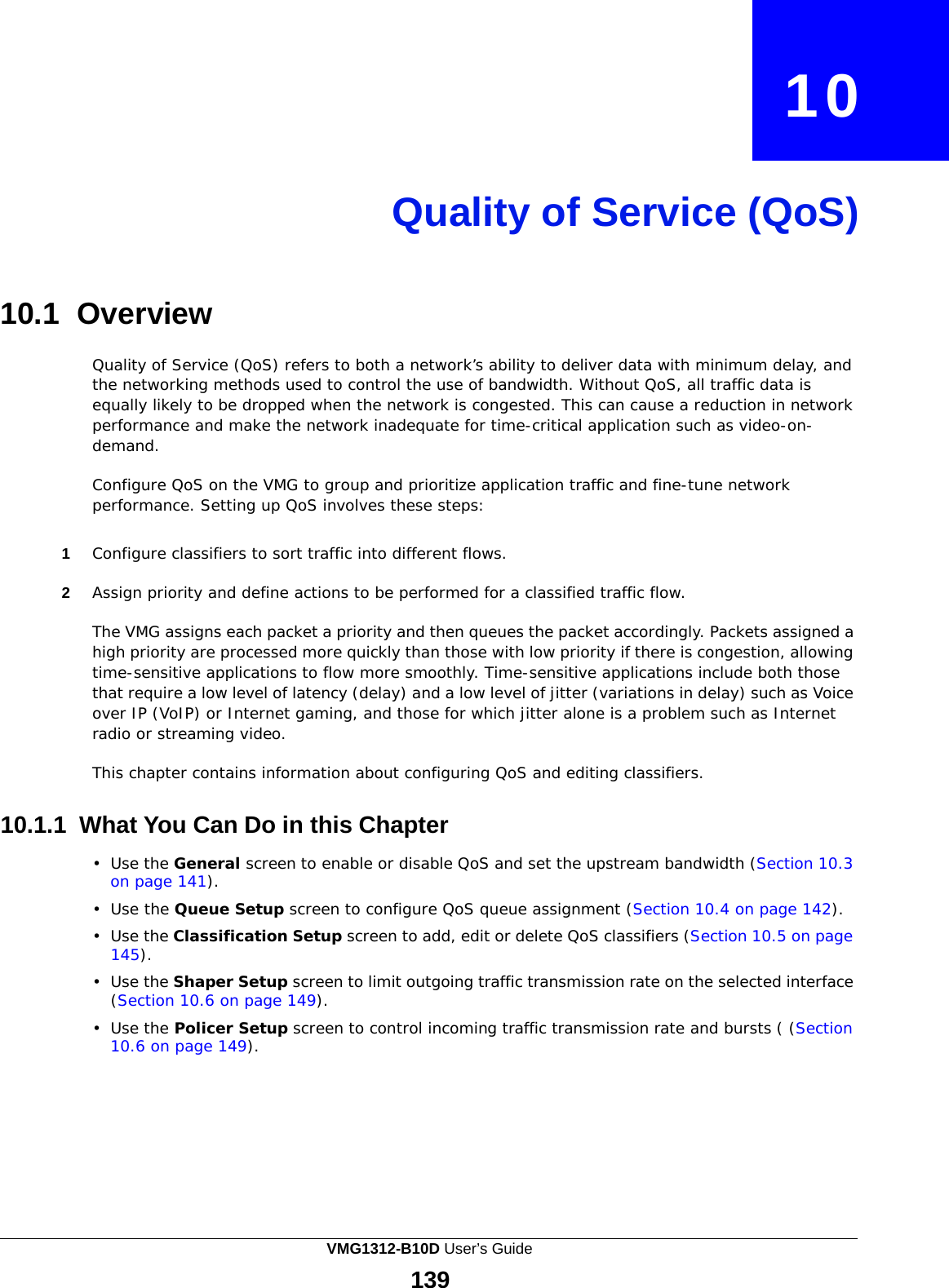  10     Quality of Service (QoS)     10.1 Overview  Quality of Service (QoS) refers to both a network’s ability to deliver data with minimum delay, and the networking methods used to control the use of bandwidth. Without QoS, all traffic data is equally likely to be dropped when the network is congested. This can cause a reduction in network performance and make the network inadequate for time-critical application such as video-on- demand.  Configure QoS on the VMG to group and prioritize application traffic and fine-tune network performance. Setting up QoS involves these steps:   1  Configure classifiers to sort traffic into different flows.  2  Assign priority and define actions to be performed for a classified traffic flow.  The VMG assigns each packet a priority and then queues the packet accordingly. Packets assigned a high priority are processed more quickly than those with low priority if there is congestion, allowing time-sensitive applications to flow more smoothly. Time-sensitive applications include both those that require a low level of latency (delay) and a low level of jitter (variations in delay) such as Voice over IP (VoIP) or Internet gaming, and those for which jitter alone is a problem such as Internet radio or streaming video.  This chapter contains information about configuring QoS and editing classifiers.   10.1.1 What You Can Do in this Chapter  •  Use the General screen to enable or disable QoS and set the upstream bandwidth (Section 10.3 on page 141).  •  Use the Queue Setup screen to configure QoS queue assignment (Section 10.4 on page 142).  •  Use the Classification Setup screen to add, edit or delete QoS classifiers (Section 10.5 on page 145).  •  Use the Shaper Setup screen to limit outgoing traffic transmission rate on the selected interface (Section 10.6 on page 149).  •  Use the Policer Setup screen to control incoming traffic transmission rate and bursts ( (Section 10.6 on page 149). VMG1312-B10D User’s Guide 139  