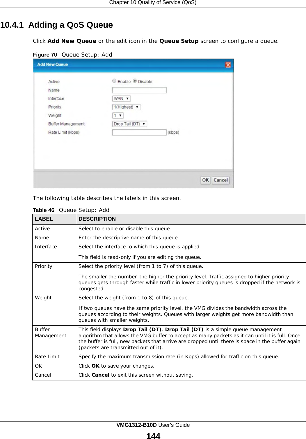 Chapter 10 Quality of Service (QoS)      10.4.1  Adding a QoS Queue  Click Add New Queue or the edit icon in the Queue Setup screen to configure a queue.  Figure 70   Queue Setup: Add                       The following table describes the labels in this screen.  Table 46   Queue Setup: Add  LABEL DESCRIPTION Active Select to enable or disable this queue. Name Enter the descriptive name of this queue. Interface Select the interface to which this queue is applied.  This field is read-only if you are editing the queue. Priority Select the priority level (from 1 to 7) of this queue.  The smaller the number, the higher the priority level. Traffic assigned to higher priority queues gets through faster while traffic in lower priority queues is dropped if the network is congested. Weight Select the weight (from 1 to 8) of this queue.  If two queues have the same priority level, the VMG divides the bandwidth across the queues according to their weights. Queues with larger weights get more bandwidth than queues with smaller weights. Buffer Management This field displays Drop Tail (DT). Drop Tail (DT) is a simple queue management algorithm that allows the VMG buffer to accept as many packets as it can until it is full. Once the buffer is full, new packets that arrive are dropped until there is space in the buffer again (packets are transmitted out of it). Rate Limit Specify the maximum transmission rate (in Kbps) allowed for traffic on this queue. OK Click OK to save your changes. Cancel Click Cancel to exit this screen without saving. VMG1312-B10D User’s Guide 144  