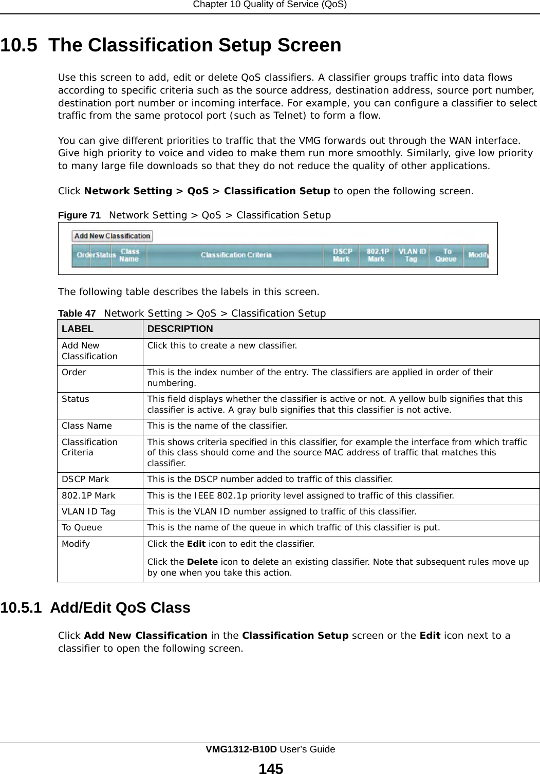 Chapter 10 Quality of Service (QoS)      10.5 The Classification Setup Screen  Use this screen to add, edit or delete QoS classifiers. A classifier groups traffic into data flows according to specific criteria such as the source address, destination address, source port number, destination port number or incoming interface. For example, you can configure a classifier to select traffic from the same protocol port (such as Telnet) to form a flow.  You can give different priorities to traffic that the VMG forwards out through the WAN interface. Give high priority to voice and video to make them run more smoothly. Similarly, give low priority to many large file downloads so that they do not reduce the quality of other applications.  Click Network Setting &gt; QoS &gt; Classification Setup to open the following screen.  Figure 71   Network Setting &gt; QoS &gt; Classification Setup       The following table describes the labels in this screen.  Table 47   Network Setting &gt; QoS &gt; Classification Setup  LABEL DESCRIPTION Add New Classification Click this to create a new classifier. Order This is the index number of the entry. The classifiers are applied in order of their numbering. Status This field displays whether the classifier is active or not. A yellow bulb signifies that this classifier is active. A gray bulb signifies that this classifier is not active. Class Name This is the name of the classifier. Classification Criteria This shows criteria specified in this classifier, for example the interface from which traffic of this class should come and the source MAC address of traffic that matches this classifier. DSCP Mark This is the DSCP number added to traffic of this classifier. 802.1P Mark This is the IEEE 802.1p priority level assigned to traffic of this classifier. VLAN ID Tag This is the VLAN ID number assigned to traffic of this classifier. To Queue This is the name of the queue in which traffic of this classifier is put. Modify Click the Edit icon to edit the classifier.  Click the Delete icon to delete an existing classifier. Note that subsequent rules move up by one when you take this action.  10.5.1  Add/Edit QoS Class  Click Add New Classification in the Classification Setup screen or the Edit icon next to a classifier to open the following screen. VMG1312-B10D User’s Guide 145  