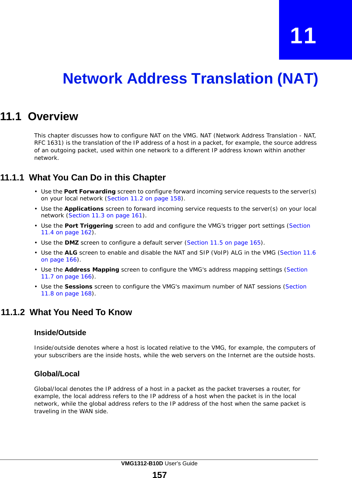  11    Network Address Translation (NAT)     11.1 Overview  This chapter discusses how to configure NAT on the VMG. NAT (Network Address Translation - NAT, RFC 1631) is the translation of the IP address of a host in a packet, for example, the source address of an outgoing packet, used within one network to a different IP address known within another network.   11.1.1 What You Can Do in this Chapter  •  Use the Port Forwarding screen to configure forward incoming service requests to the server(s) on your local network (Section 11.2 on page 158).  •  Use the Applications screen to forward incoming service requests to the server(s) on your local network (Section 11.3 on page 161).  •  Use the Port Triggering screen to add and configure the VMG’s trigger port settings (Section 11.4 on page 162).  •  Use the DMZ screen to configure a default server (Section 11.5 on page 165).  •  Use the ALG screen to enable and disable the NAT and SIP (VoIP) ALG in the VMG (Section 11.6 on page 166). •  Use the Address Mapping screen to configure the VMG&apos;s address mapping settings (Section 11.7 on page 166).  •  Use the Sessions screen to configure the VMG&apos;s maximum number of NAT sessions (Section 11.8 on page 168).   11.1.2 What You Need To Know   Inside/Outside  Inside/outside denotes where a host is located relative to the VMG, for example, the computers of your subscribers are the inside hosts, while the web servers on the Internet are the outside hosts.   Global/Local  Global/local denotes the IP address of a host in a packet as the packet traverses a router, for example, the local address refers to the IP address of a host when the packet is in the local network, while the global address refers to the IP address of the host when the same packet is traveling in the WAN side. VMG1312-B10D User’s Guide 157  