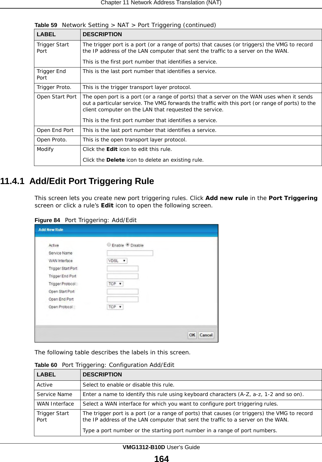Chapter 11 Network Address Translation (NAT)      Table 59   Network Setting &gt; NAT &gt; Port Triggering (continued)  LABEL DESCRIPTION Trigger Start Port The trigger port is a port (or a range of ports) that causes (or triggers) the VMG to record the IP address of the LAN computer that sent the traffic to a server on the WAN.  This is the first port number that identifies a service. Trigger End Port This is the last port number that identifies a service. Trigger Proto. This is the trigger transport layer protocol. Open Start Port The open port is a port (or a range of ports) that a server on the WAN uses when it sends out a particular service. The VMG forwards the traffic with this port (or range of ports) to the client computer on the LAN that requested the service.  This is the first port number that identifies a service. Open End Port This is the last port number that identifies a service. Open Proto. This is the open transport layer protocol. Modify Click the Edit icon to edit this rule.  Click the Delete icon to delete an existing rule.  11.4.1 Add/Edit Port Triggering Rule  This screen lets you create new port triggering rules. Click Add new rule in the Port Triggering screen or click a rule’s Edit icon to open the following screen.  Figure 84   Port Triggering: Add/Edit                     The following table describes the labels in this screen.  Table 60   Port Triggering: Configuration Add/Edit  LABEL DESCRIPTION Active Select to enable or disable this rule. Service Name Enter a name to identify this rule using keyboard characters (A-Z, a-z, 1-2 and so on). WAN Interface Select a WAN interface for which you want to configure port triggering rules. Trigger Start Port The trigger port is a port (or a range of ports) that causes (or triggers) the VMG to record the IP address of the LAN computer that sent the traffic to a server on the WAN.  Type a port number or the starting port number in a range of port numbers. VMG1312-B10D User’s Guide 164  