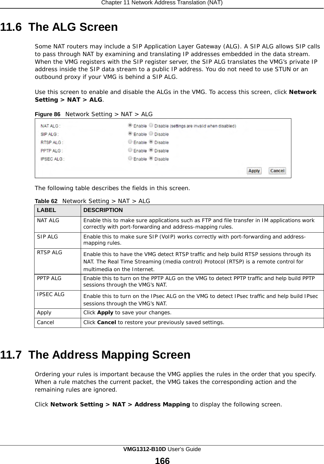 Chapter 11 Network Address Translation (NAT)      11.6  The ALG Screen  Some NAT routers may include a SIP Application Layer Gateway (ALG). A SIP ALG allows SIP calls to pass through NAT by examining and translating IP addresses embedded in the data stream. When the VMG registers with the SIP register server, the SIP ALG translates the VMG’s private IP address inside the SIP data stream to a public IP address. You do not need to use STUN or an outbound proxy if your VMG is behind a SIP ALG.  Use this screen to enable and disable the ALGs in the VMG. To access this screen, click Network Setting &gt; NAT &gt; ALG.  Figure 86   Network Setting &gt; NAT &gt; ALG           The following table describes the fields in this screen.  Table 62   Network Setting &gt; NAT &gt; ALG  LABEL DESCRIPTION NAT ALG Enable this to make sure applications such as FTP and file transfer in IM applications work correctly with port-forwarding and address-mapping rules. SIP ALG Enable this to make sure SIP (VoIP) works correctly with port-forwarding and address- mapping rules. RTSP ALG Enable this to have the VMG detect RTSP traffic and help build RTSP sessions through its NAT. The Real Time Streaming (media control) Protocol (RTSP) is a remote control for multimedia on the Internet. PPTP ALG Enable this to turn on the PPTP ALG on the VMG to detect PPTP traffic and help build PPTP sessions through the VMG’s NAT. IPSEC ALG Enable this to turn on the IPsec ALG on the VMG to detect IPsec traffic and help build IPsec sessions through the VMG’s NAT. Apply Click Apply to save your changes. Cancel Click Cancel to restore your previously saved settings.    11.7  The Address Mapping Screen  Ordering your rules is important because the VMG applies the rules in the order that you specify. When a rule matches the current packet, the VMG takes the corresponding action and the remaining rules are ignored.  Click Network Setting &gt; NAT &gt; Address Mapping to display the following screen. VMG1312-B10D User’s Guide 166  