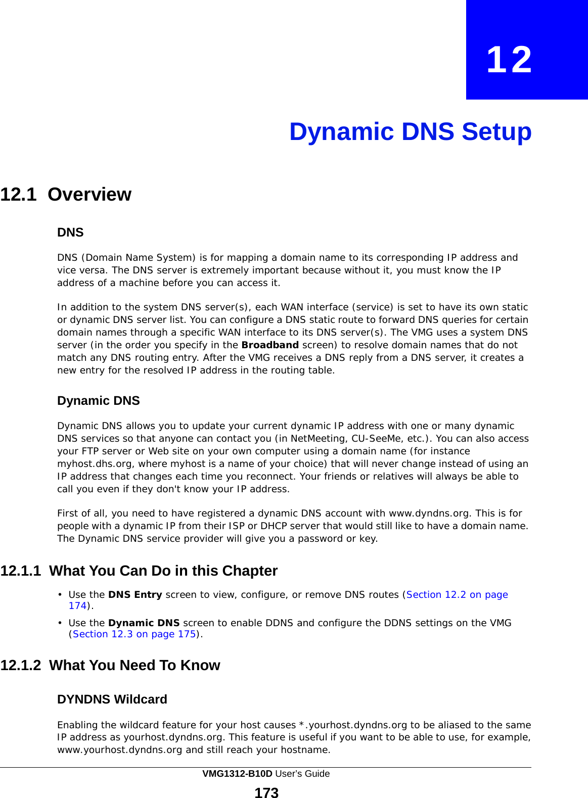  12     Dynamic DNS Setup     12.1 Overview   DNS  DNS (Domain Name System) is for mapping a domain name to its corresponding IP address and vice versa. The DNS server is extremely important because without it, you must know the IP address of a machine before you can access it.  In addition to the system DNS server(s), each WAN interface (service) is set to have its own static or dynamic DNS server list. You can configure a DNS static route to forward DNS queries for certain domain names through a specific WAN interface to its DNS server(s). The VMG uses a system DNS server (in the order you specify in the Broadband screen) to resolve domain names that do not match any DNS routing entry. After the VMG receives a DNS reply from a DNS server, it creates a new entry for the resolved IP address in the routing table.   Dynamic DNS  Dynamic DNS allows you to update your current dynamic IP address with one or many dynamic DNS services so that anyone can contact you (in NetMeeting, CU-SeeMe, etc.). You can also access your FTP server or Web site on your own computer using a domain name (for instance myhost.dhs.org, where myhost is a name of your choice) that will never change instead of using an IP address that changes each time you reconnect. Your friends or relatives will always be able to call you even if they don&apos;t know your IP address.  First of all, you need to have registered a dynamic DNS account with www.dyndns.org. This is for people with a dynamic IP from their ISP or DHCP server that would still like to have a domain name. The Dynamic DNS service provider will give you a password or key.   12.1.1 What You Can Do in this Chapter  •  Use the DNS Entry screen to view, configure, or remove DNS routes (Section 12.2 on page 174).  •  Use the Dynamic DNS screen to enable DDNS and configure the DDNS settings on the VMG (Section 12.3 on page 175).   12.1.2 What You Need To Know   DYNDNS Wildcard  Enabling the wildcard feature for your host causes *.yourhost.dyndns.org to be aliased to the same IP address as yourhost.dyndns.org. This feature is useful if you want to be able to use, for example, www.yourhost.dyndns.org and still reach your hostname. VMG1312-B10D User’s Guide 173  