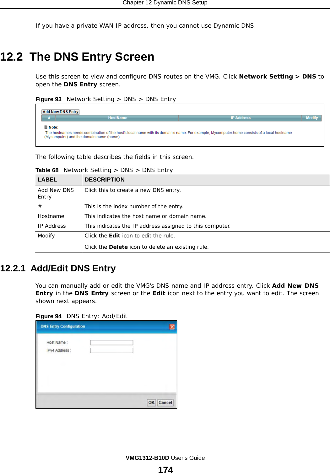 Chapter 12 Dynamic DNS Setup        If you have a private WAN IP address, then you cannot use Dynamic DNS.    12.2 The DNS Entry Screen  Use this screen to view and configure DNS routes on the VMG. Click Network Setting &gt; DNS to open the DNS Entry screen.  Figure 93   Network Setting &gt; DNS &gt; DNS Entry         The following table describes the fields in this screen.  Table 68   Network Setting &gt; DNS &gt; DNS Entry  LABEL DESCRIPTION Add New DNS Entry Click this to create a new DNS entry. # This is the index number of the entry. Hostname This indicates the host name or domain name. IP Address This indicates the IP address assigned to this computer. Modify Click the Edit icon to edit the rule.  Click the Delete icon to delete an existing rule.  12.2.1 Add/Edit DNS Entry  You can manually add or edit the VMG’s DNS name and IP address entry. Click Add New DNS Entry in the DNS Entry screen or the Edit icon next to the entry you want to edit. The screen shown next appears.  Figure 94   DNS Entry: Add/Edit VMG1312-B10D User’s Guide 174  