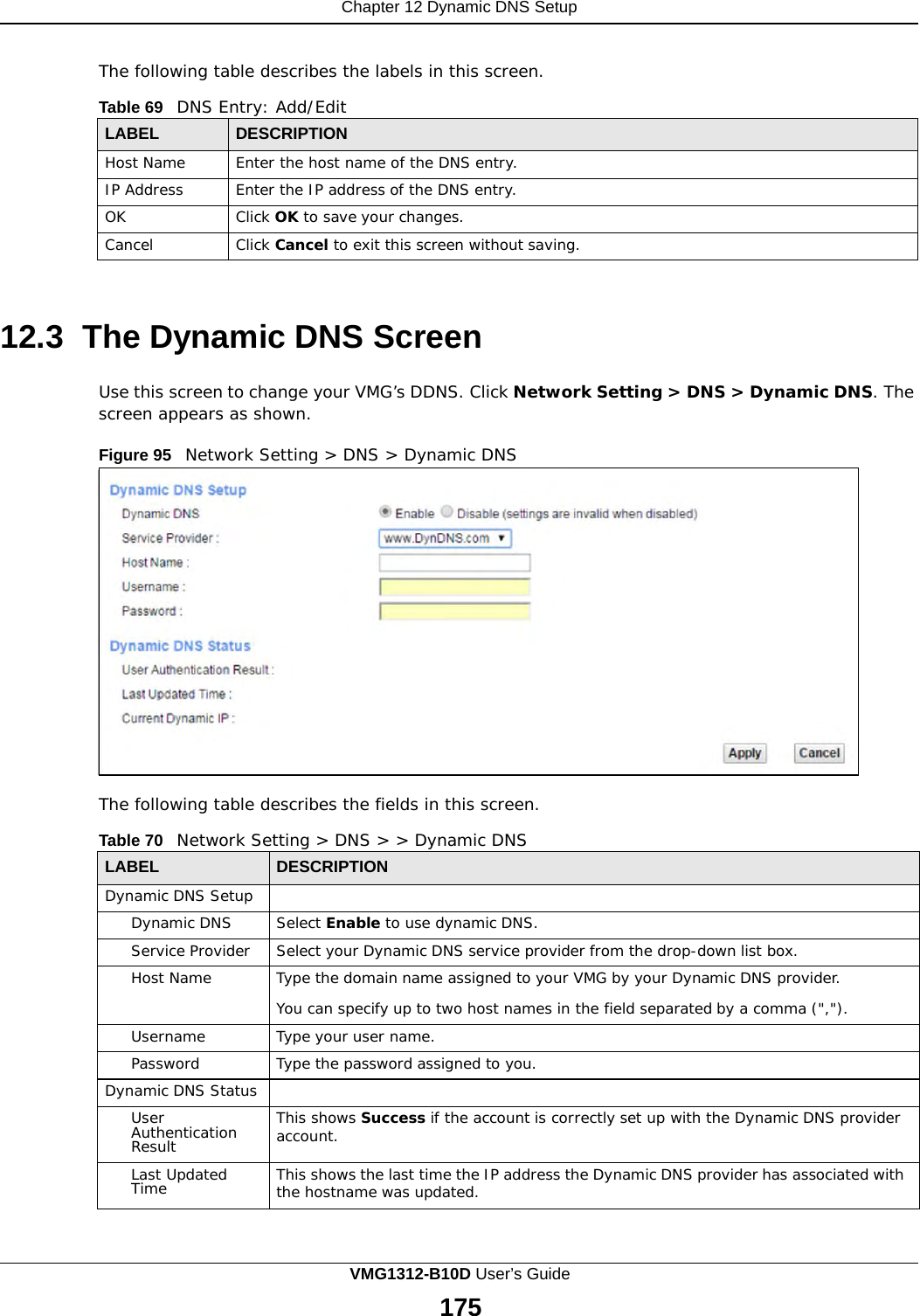Chapter 12 Dynamic DNS Setup      The following table describes the labels in this screen.  Table 69   DNS Entry: Add/Edit  LABEL DESCRIPTION Host Name Enter the host name of the DNS entry. IP Address Enter the IP address of the DNS entry. OK Click OK to save your changes. Cancel Click Cancel to exit this screen without saving.    12.3 The Dynamic DNS Screen  Use this screen to change your VMG’s DDNS. Click Network Setting &gt; DNS &gt; Dynamic DNS. The screen appears as shown.  Figure 95   Network Setting &gt; DNS &gt; Dynamic DNS                   The following table describes the fields in this screen.  Table 70   Network Setting &gt; DNS &gt; &gt; Dynamic DNS  LABEL DESCRIPTION Dynamic DNS Setup  Dynamic DNS Select Enable to use dynamic DNS. Service Provider Select your Dynamic DNS service provider from the drop-down list box. Host Name Type the domain name assigned to your VMG by your Dynamic DNS provider.  You can specify up to two host names in the field separated by a comma (&quot;,&quot;). Username Type your user name. Password Type the password assigned to you. Dynamic DNS Status  User Authentication Result This shows Success if the account is correctly set up with the Dynamic DNS provider account. Last Updated Time This shows the last time the IP address the Dynamic DNS provider has associated with the hostname was updated. VMG1312-B10D User’s Guide 175  