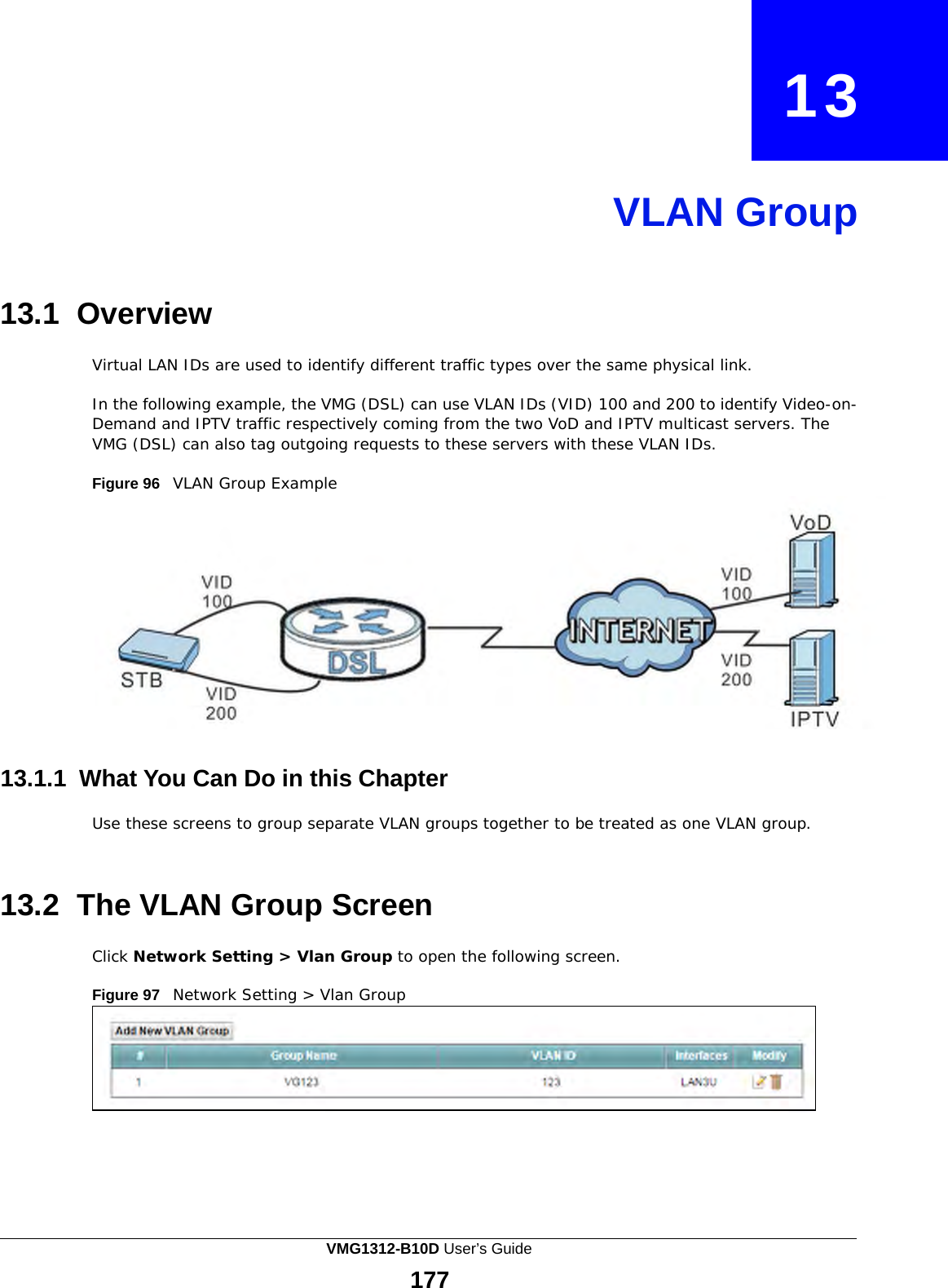    13     VLAN Group     13.1 Overview  Virtual LAN IDs are used to identify different traffic types over the same physical link.  In the following example, the VMG (DSL) can use VLAN IDs (VID) 100 and 200 to identify Video-on- Demand and IPTV traffic respectively coming from the two VoD and IPTV multicast servers. The VMG (DSL) can also tag outgoing requests to these servers with these VLAN IDs.  Figure 96   VLAN Group Example    13.1.1 What You Can Do in this Chapter  Use these screens to group separate VLAN groups together to be treated as one VLAN group.    13.2 The VLAN Group Screen  Click Network Setting &gt; Vlan Group to open the following screen.  Figure 97   Network Setting &gt; Vlan Group VMG1312-B10D User’s Guide 177  