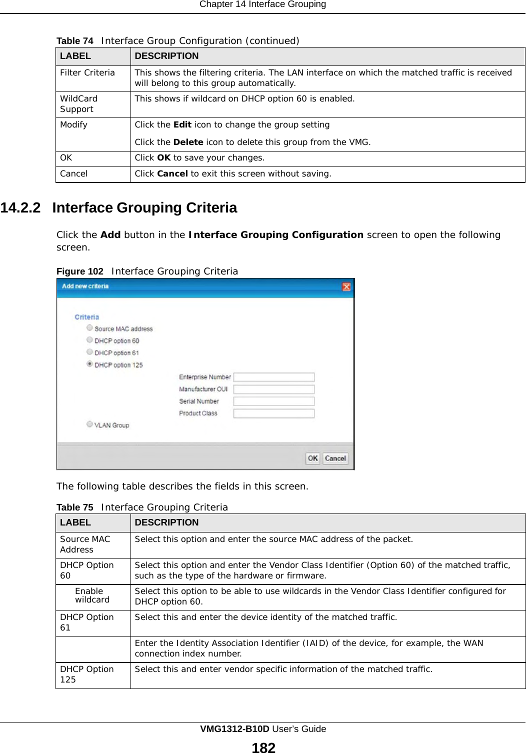 Chapter 14 Interface Grouping      Table 74   Interface Group Configuration (continued)  LABEL DESCRIPTION Filter Criteria This shows the filtering criteria. The LAN interface on which the matched traffic is received will belong to this group automatically. WildCard Support This shows if wildcard on DHCP option 60 is enabled. Modify Click the Edit icon to change the group setting  Click the Delete icon to delete this group from the VMG. OK Click OK to save your changes. Cancel Click Cancel to exit this screen without saving.  14.2.2 Interface Grouping Criteria  Click the Add button in the Interface Grouping Configuration screen to open the following screen.  Figure 102   Interface Grouping Criteria                     The following table describes the fields in this screen.  Table 75   Interface Grouping Criteria  LABEL DESCRIPTION Source MAC Address Select this option and enter the source MAC address of the packet. DHCP Option 60 Select this option and enter the Vendor Class Identifier (Option 60) of the matched traffic, such as the type of the hardware or firmware. Enable wildcard Select this option to be able to use wildcards in the Vendor Class Identifier configured for DHCP option 60. DHCP Option 61 Select this and enter the device identity of the matched traffic.  Enter the Identity Association Identifier (IAID) of the device, for example, the WAN connection index number. DHCP Option 125 Select this and enter vendor specific information of the matched traffic. VMG1312-B10D User’s Guide 182  