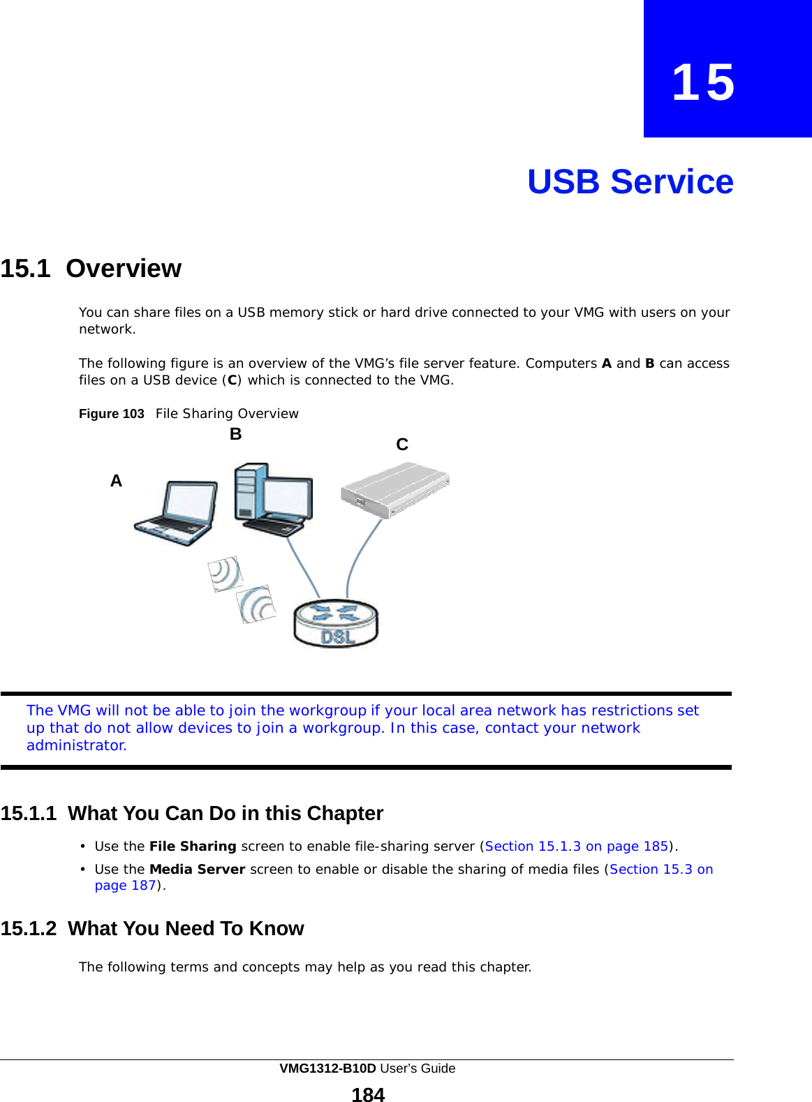              15     USB Service     15.1 Overview  You can share files on a USB memory stick or hard drive connected to your VMG with users on your network.  The following figure is an overview of the VMG’s file server feature. Computers A and B can access files on a USB device (C) which is connected to the VMG.  Figure 103   File Sharing Overview B  C  A               The VMG will not be able to join the workgroup if your local area network has restrictions set up that do not allow devices to join a workgroup. In this case, contact your network administrator.    15.1.1 What You Can Do in this Chapter  •  Use the File Sharing screen to enable file-sharing server (Section 15.1.3 on page 185).  •  Use the Media Server screen to enable or disable the sharing of media files (Section 15.3 on page 187).   15.1.2 What You Need To Know  The following terms and concepts may help as you read this chapter. VMG1312-B10D User’s Guide 184  