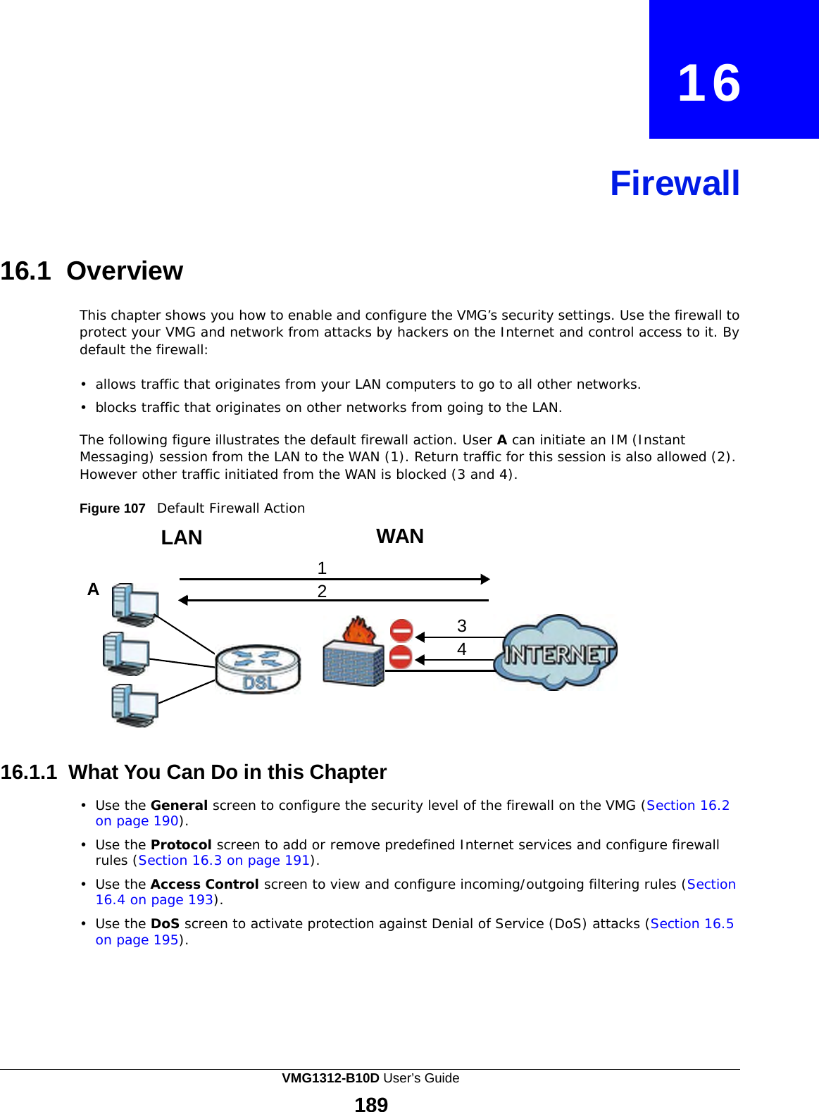                  16     Firewall     16.1 Overview  This chapter shows you how to enable and configure the VMG’s security settings. Use the firewall to protect your VMG and network from attacks by hackers on the Internet and control access to it. By default the firewall:  •  allows traffic that originates from your LAN computers to go to all other networks.  •  blocks traffic that originates on other networks from going to the LAN.  The following figure illustrates the default firewall action. User A can initiate an IM (Instant Messaging) session from the LAN to the WAN (1). Return traffic for this session is also allowed (2). However other traffic initiated from the WAN is blocked (3 and 4).  Figure 107   Default Firewall Action  LAN  1 A  2   WAN      3 4        16.1.1 What You Can Do in this Chapter  •  Use the General screen to configure the security level of the firewall on the VMG (Section 16.2 on page 190).  •  Use the Protocol screen to add or remove predefined Internet services and configure firewall rules (Section 16.3 on page 191).  •  Use the Access Control screen to view and configure incoming/outgoing filtering rules (Section 16.4 on page 193).  •  Use the DoS screen to activate protection against Denial of Service (DoS) attacks (Section 16.5 on page 195). VMG1312-B10D User’s Guide 189  