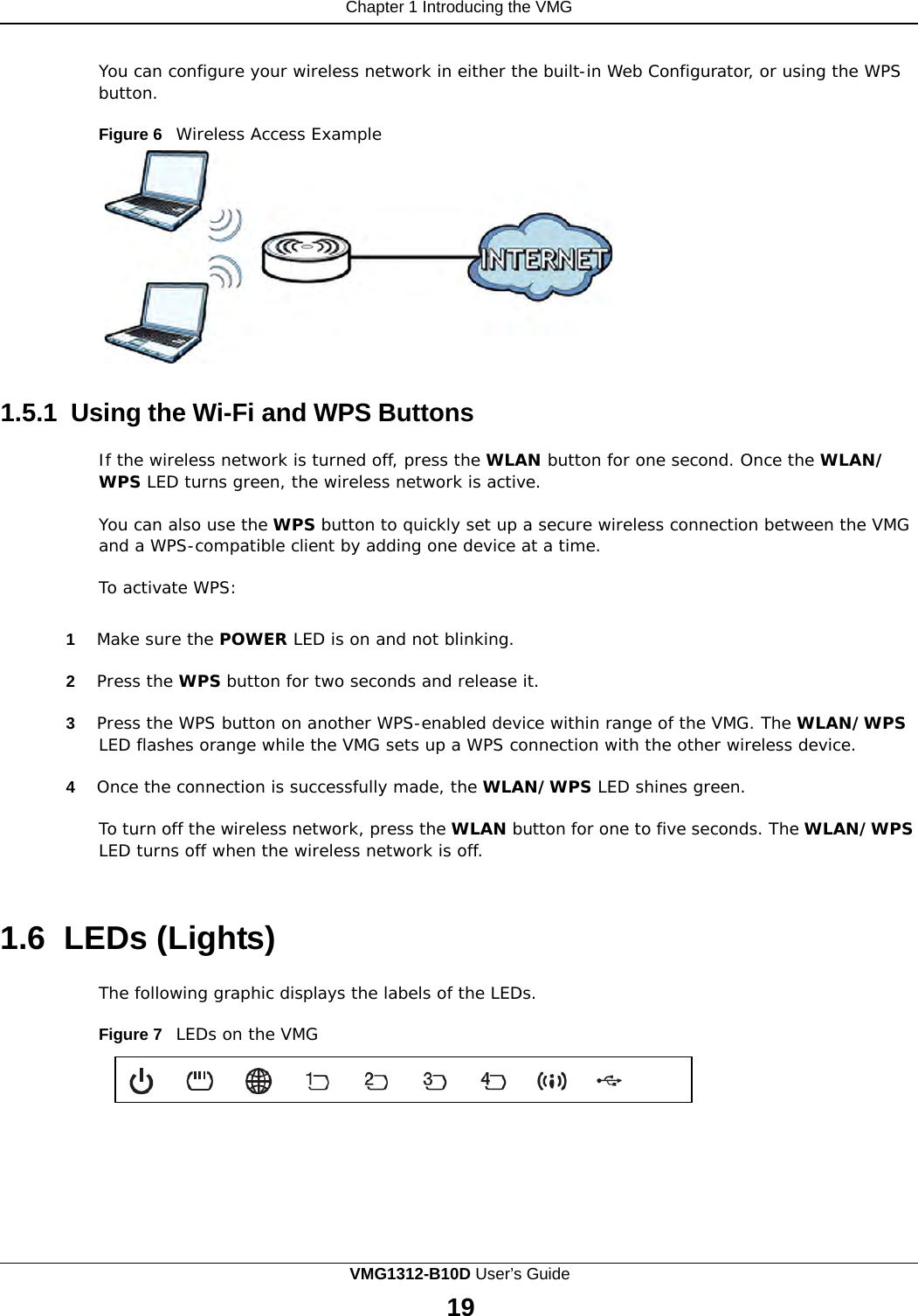 Chapter 1 Introducing the VMG      You can configure your wireless network in either the built-in Web Configurator, or using the WPS button.  Figure 6   Wireless Access Example    1.5.1 Using the Wi-Fi and WPS Buttons  If the wireless network is turned off, press the WLAN button for one second. Once the WLAN/ WPS LED turns green, the wireless network is active.  You can also use the WPS button to quickly set up a secure wireless connection between the VMG and a WPS-compatible client by adding one device at a time. To activate WPS:  1  Make sure the POWER LED is on and not blinking.  2  Press the WPS button for two seconds and release it.  3  Press the WPS button on another WPS-enabled device within range of the VMG. The WLAN/WPS LED flashes orange while the VMG sets up a WPS connection with the other wireless device.  4  Once the connection is successfully made, the WLAN/WPS LED shines green.  To turn off the wireless network, press the WLAN button for one to five seconds. The WLAN/WPS LED turns off when the wireless network is off.    1.6  LEDs (Lights)  The following graphic displays the labels of the LEDs.  Figure 7   LEDs on the VMG VMG1312-B10D User’s Guide 19  