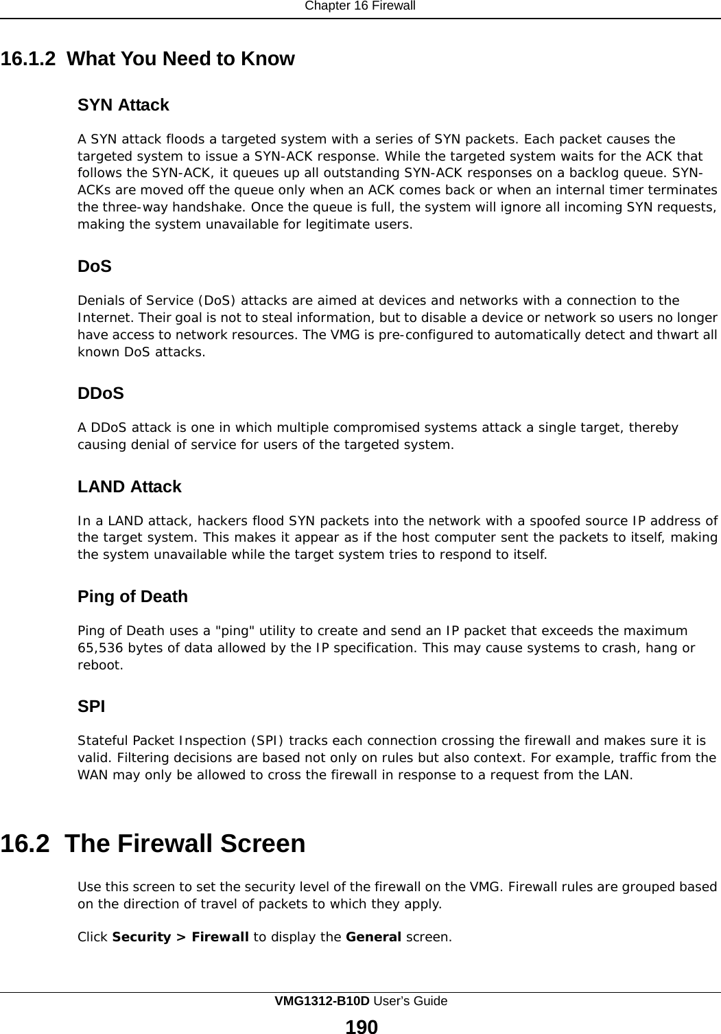 Chapter 16 Firewall    16.1.2 What You Need to Know   SYN Attack  A SYN attack floods a targeted system with a series of SYN packets. Each packet causes the targeted system to issue a SYN-ACK response. While the targeted system waits for the ACK that follows the SYN-ACK, it queues up all outstanding SYN-ACK responses on a backlog queue. SYN- ACKs are moved off the queue only when an ACK comes back or when an internal timer terminates the three-way handshake. Once the queue is full, the system will ignore all incoming SYN requests, making the system unavailable for legitimate users.   DoS  Denials of Service (DoS) attacks are aimed at devices and networks with a connection to the Internet. Their goal is not to steal information, but to disable a device or network so users no longer have access to network resources. The VMG is pre-configured to automatically detect and thwart all known DoS attacks.   DDoS  A DDoS attack is one in which multiple compromised systems attack a single target, thereby causing denial of service for users of the targeted system.   LAND Attack  In a LAND attack, hackers flood SYN packets into the network with a spoofed source IP address of the target system. This makes it appear as if the host computer sent the packets to itself, making the system unavailable while the target system tries to respond to itself.   Ping of Death  Ping of Death uses a &quot;ping&quot; utility to create and send an IP packet that exceeds the maximum 65,536 bytes of data allowed by the IP specification. This may cause systems to crash, hang or reboot.   SPI  Stateful Packet Inspection (SPI) tracks each connection crossing the firewall and makes sure it is valid. Filtering decisions are based not only on rules but also context. For example, traffic from the WAN may only be allowed to cross the firewall in response to a request from the LAN.    16.2  The Firewall Screen  Use this screen to set the security level of the firewall on the VMG. Firewall rules are grouped based on the direction of travel of packets to which they apply.  Click Security &gt; Firewall to display the General screen. VMG1312-B10D User’s Guide 190  
