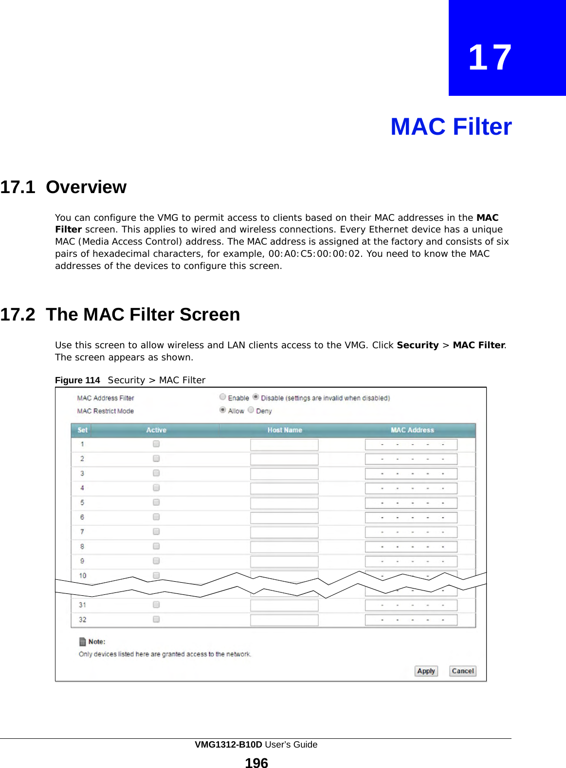    17     MAC Filter     17.1 Overview  You can configure the VMG to permit access to clients based on their MAC addresses in the MAC Filter screen. This applies to wired and wireless connections. Every Ethernet device has a unique MAC (Media Access Control) address. The MAC address is assigned at the factory and consists of six pairs of hexadecimal characters, for example, 00:A0:C5:00:00:02. You need to know the MAC addresses of the devices to configure this screen.    17.2 The MAC Filter Screen  Use this screen to allow wireless and LAN clients access to the VMG. Click Security &gt; MAC Filter. The screen appears as shown.  Figure 114   Security &gt; MAC Filter VMG1312-B10D User’s Guide 196  