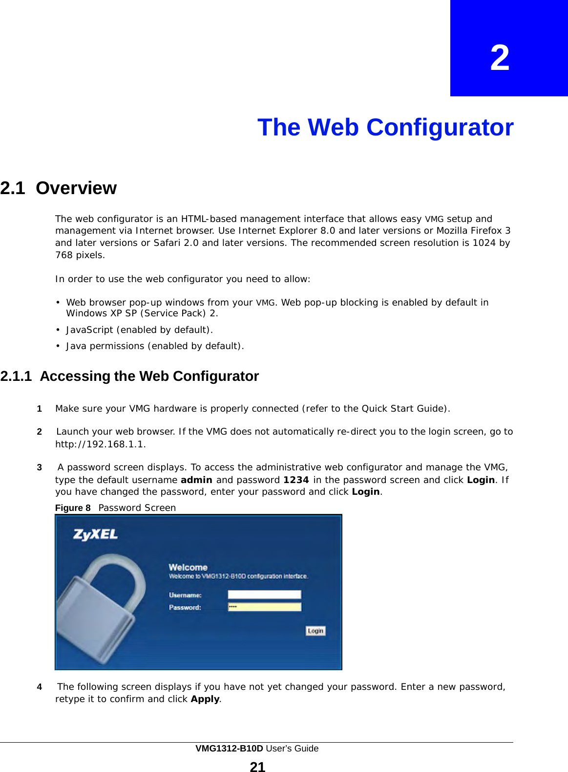    2    The Web Configurator     2.1  Overview  The web configurator is an HTML-based management interface that allows easy VMG setup and management via Internet browser. Use Internet Explorer 8.0 and later versions or Mozilla Firefox 3 and later versions or Safari 2.0 and later versions. The recommended screen resolution is 1024 by 768 pixels.  In order to use the web configurator you need to allow:  •  Web browser pop-up windows from your VMG. Web pop-up blocking is enabled by default in Windows XP SP (Service Pack) 2.  •  JavaScript (enabled by default).  •  Java permissions (enabled by default).   2.1.1 Accessing the Web Configurator   1  Make sure your VMG hardware is properly connected (refer to the Quick Start Guide).  2     Launch your web browser. If the VMG does not automatically re-direct you to the login screen, go to http://192.168.1.1.  3     A password screen displays. To access the administrative web configurator and manage the VMG, type the default username admin and password 1234 in the password screen and click Login. If you have changed the password, enter your password and click Login. Figure 8   Password Screen                 4     The following screen displays if you have not yet changed your password. Enter a new password, retype it to confirm and click Apply. VMG1312-B10D User’s Guide 21  