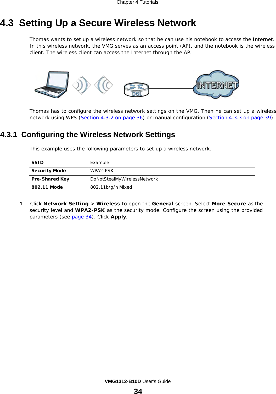 Chapter 4 Tutorials            4.3  Setting Up a Secure Wireless Network  Thomas wants to set up a wireless network so that he can use his notebook to access the Internet. In this wireless network, the VMG serves as an access point (AP), and the notebook is the wireless client. The wireless client can access the Internet through the AP.       Thomas has to configure the wireless network settings on the VMG. Then he can set up a wireless network using WPS (Section 4.3.2 on page 36) or manual configuration (Section 4.3.3 on page 39).   4.3.1  Configuring the Wireless Network Settings  This example uses the following parameters to set up a wireless network.  SSID Example Security Mode WPA2-PSK Pre-Shared Key DoNotStealMyWirelessNetwork 802.11 Mode 802.11b/g/n Mixed   1     Click Network Setting &gt; Wireless to open the General screen. Select More Secure as the security level and WPA2-PSK as the security mode. Configure the screen using the provided parameters (see page 34). Click Apply. VMG1312-B10D User’s Guide 34  