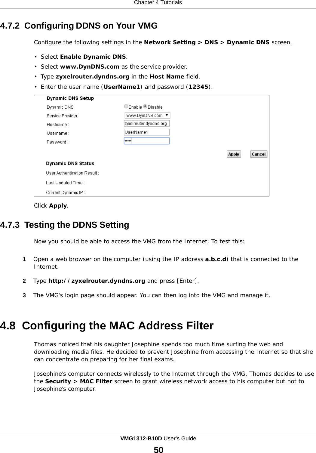 Chapter 4 Tutorials      4.7.2 Configuring DDNS on Your VMG  Configure the following settings in the Network Setting &gt; DNS &gt; Dynamic DNS screen.  •  Select Enable Dynamic DNS.  •  Select www.DynDNS.com as the service provider.  •  Type zyxelrouter.dyndns.org in the Host Name field.  •  Enter the user name (UserName1) and password (12345).                   Click Apply.   4.7.3  Testing the DDNS Setting  Now you should be able to access the VMG from the Internet. To test this:   1  Open a web browser on the computer (using the IP address a.b.c.d) that is connected to the Internet.  2  Type http://zyxelrouter.dyndns.org and press [Enter].  3  The VMG’s login page should appear. You can then log into the VMG and manage it.    4.8  Configuring the MAC Address Filter  Thomas noticed that his daughter Josephine spends too much time surfing the web and downloading media files. He decided to prevent Josephine from accessing the Internet so that she can concentrate on preparing for her final exams.  Josephine’s computer connects wirelessly to the Internet through the VMG. Thomas decides to use the Security &gt; MAC Filter screen to grant wireless network access to his computer but not to Josephine’s computer. VMG1312-B10D User’s Guide 50  