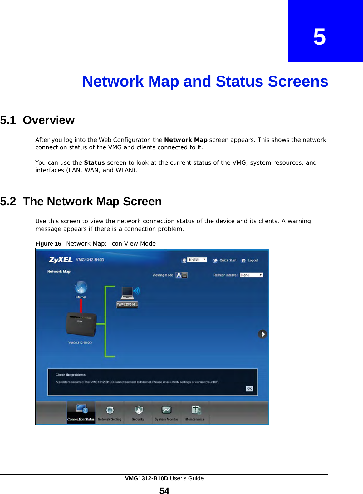    5    Network Map and Status Screens     5.1  Overview  After you log into the Web Configurator, the Network Map screen appears. This shows the network connection status of the VMG and clients connected to it.  You can use the Status screen to look at the current status of the VMG, system resources, and interfaces (LAN, WAN, and WLAN).    5.2  The Network Map Screen  Use this screen to view the network connection status of the device and its clients. A warning message appears if there is a connection problem.  Figure 16   Network Map: Icon View Mode VMG1312-B10D User’s Guide  54  